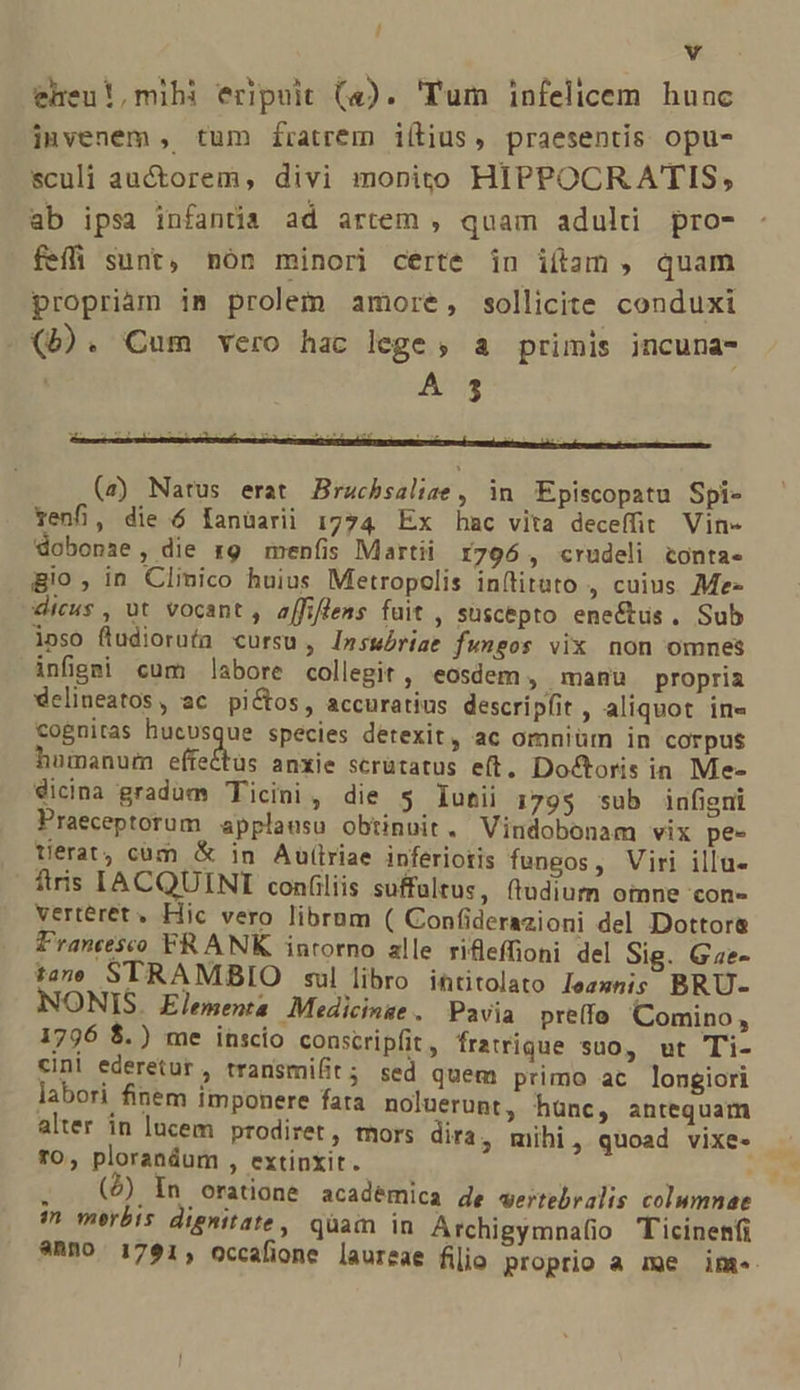 / Y eheu!,mihi eripuit (4). 'Tum infelicem hunc invenem , tum fratrem iílius, praesentis opu- sculi auctorem, divi monito HIPPOCR ATIS, ab ipsa infantia ad artem , quam aduld pro- feffi sunt, nón minori certe in itam , quam propriam im prolem amore, sollicite conduxi (b). Cum vero hac lege, a primis incuna- (z) Natus erat Brachsalige, in Episcopatu Spi- venfi, die ó fanüarii 1774 Ex hac vita deceffit Vin- dobonse, die r9 menfis Martii r796 , crudeli tonta. gio, in Clinico huius Metropolis in(titato , cuius Me- dicus , ut vocant , affiflens fuit , suscepto eneétus. Sub ipso fludiorufa cursu , Insuóriae fungos vix non omnes infigei cum labore collegit , eosdem, manu propria delineatos, ac pictos, accuratius descripfit , aliquot ine cognitas hucusque species detexit, ac omniüm in corpus humanum effedhas anxie scrütatus eft. Doctoris ia Me- Sicina gradum Ticini, die 5 lutii 179$ sub infigni Praeceptorum applausu obtinuit, Vindobonam vix pe- terat, cüm &amp; in Autlriae inferiotis fungos, Viri illu- fiis IACQUINI confiliis suffaltus, (tudium omne con- verteret, Hic vero librnm ( Confiderazioni del Dottor&amp; Francesco FRANK inrorno alle rifeffioni del Sig. Gae- tam STRAMSBIO ul libro intitolato Jezznis BRU- NONIS. Elementa Medicinge. Pavia pre(fo Comino , 1796 $.) me inscio conscripfit , fratrique suo, ut Ti- cini ederetur, transmit; sed quem primo ac longiori labori finem imponere fata noluerunt, hünc, antequam alter in lucem prodiret, mors dira, mihi, quoad vixe- to, ploranáum , extinxit. (4) In oratione acade in merbis dignitate , anno. 1761, occafion mica de wertebralis columnae quam in Archigymna(io Ticinenfi * laureae filio proprio a me ime