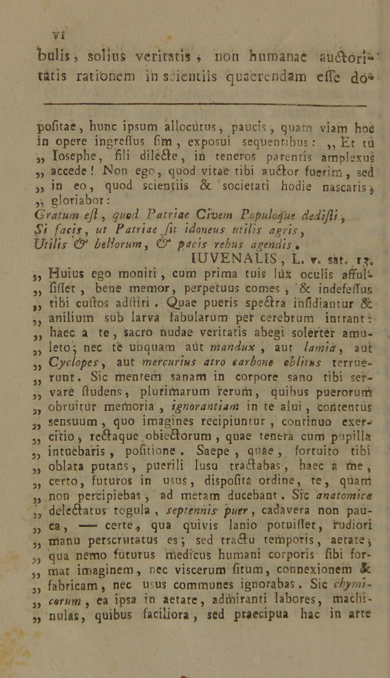 bulis; solius veritstis ; non humanae au&amp;ór[s. tátis rationem in s-ientiis quaerendam effe dos pofitae, hunc ipsum allocütus, paucis, quam viam hoé in opere ingreflus fim , exposui sequentibus: ,, Et tü » losephe, fili diléfte, iü teneros parentis amplexus , accede! Non ego, quod vitae tibi auctor fuerim , sed » n eo, quod scientiis &amp; 'societati hodie mascaris y » gloriabor: Gratum efl , qued. Patriae Civem. Populodue dedifli ; $i facis, ut. Patriae fit. idoneus, utilis agris, Utilis €? bellorum, €9?* pacis rebus agendis. IUVENALIS , L. v. sát. rs. » Huius ego moniti, cum prima tuis lüx oculis affult fiffet , bene memor, perpetuus comes , '&amp; indefeífus tibi cuftos adítiri . Quae pueris spectra infidiantur &amp;- anilium sub larva fabularum per cerebrum | intrant: haec à te, sacro nudae veritatis abegi solertér amu- leto; nec té ubquam aüt mandux , aut lamiz, aut Cyclopes, aut mercurius. atro earbone eblit»s terroe- runt. Sic mentem sanam in corpore sano tibi ser- vare flüdens, plurimarum rerutn, quibus puerorum obruitür mernoria , £gnorantiam in te alui , cortentüs sensuum , quo imagines recipiuntur , continuo exer- citio, re&amp;aque obie&amp;orum , quae tenera cum papilla intuebaris, pofitione. Saepe , qu&amp;e, fortuito tibi oblata putans, puerili lusu tra&amp;tabas, haec à rne, certo, futuros in usus, dispofitá ordine, te, quani mon percipiebas ; ad metam ducebant. Sic anatomica dele&amp;tatus: togula , septemnis puer, cadavera non pau- C3, —- certe, qua quivis lanio potuiffet, rudiori manu perscrutatus es; sed tractu temporis, aetate, qua nemo fóturus rmiedicus humani corporis fibi for- mat imaginem, nec viscerum fitum, connexionem &amp; fabricam , nec usus communes ignorabas , Sic chymi- cerum , €a ipsa jn aetate, adiiranti labores, machi- nulas, quibus faciliora, sed praecipua hac in arte