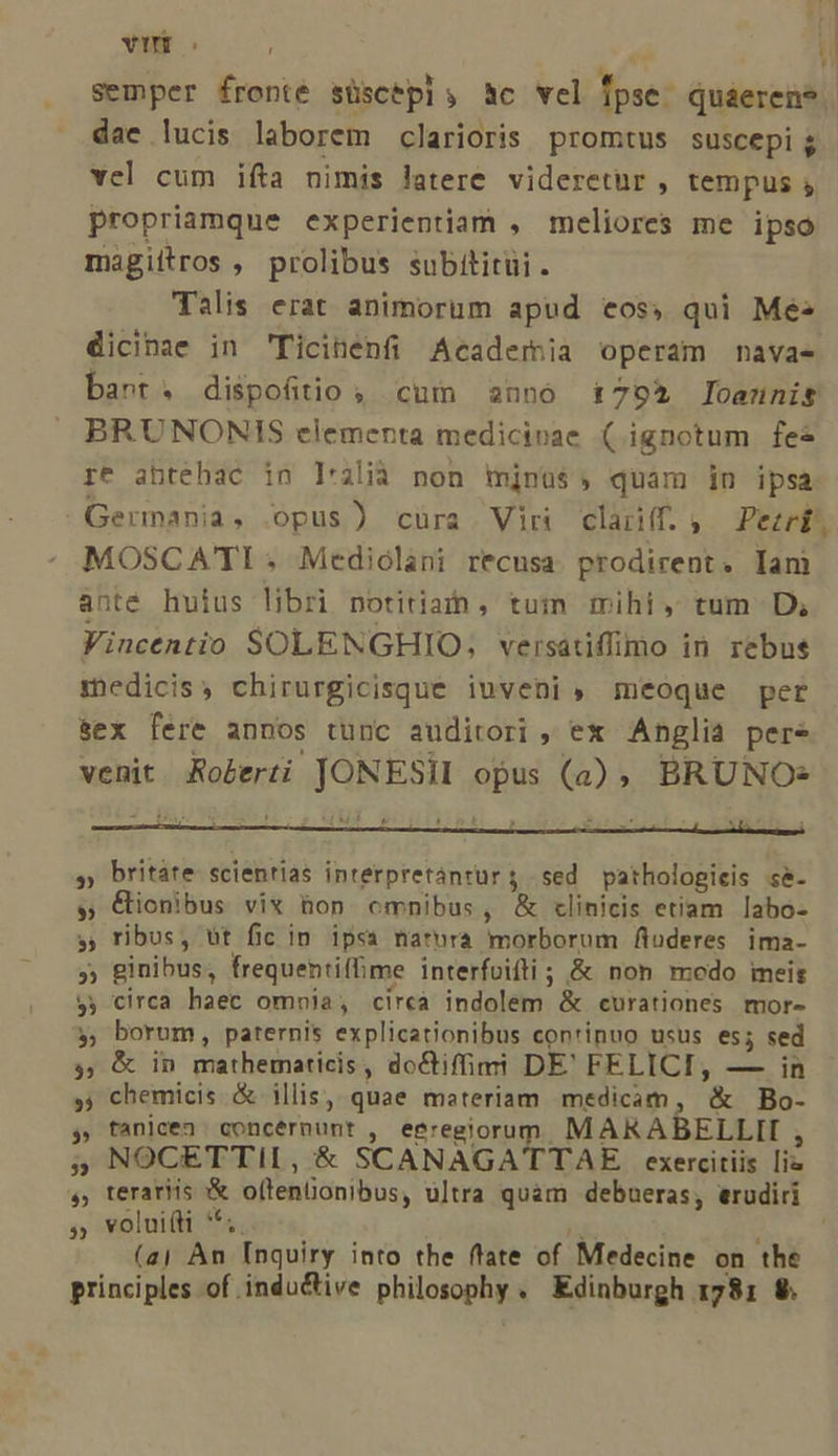 vii 1 semper fronte süscepls Bc vel fpse- quaeren?. dace lucis laborem clarioris promtus suscepi g vel cum ifta nimis latere. videretur , tempus , propriamque experientiam , meliores me ipso magittros , prolibus subititüi. Talis erat animorum apud eos, qui Me^ dicinae in 'Ticinenfi Academia operam navae bant. dispofitio , cum anno 1792 Joannis BRUNONIS elementa medicinae ( ignotum fes re abtehac in I'2lià non mjnus$, quam in ipsa Germania, opus) cüra Viri clariff. .— Pezrk, MOSCATI . Mediolani recusa prodirent. Iam ante huius libri notitia , tum mihi, tum D; Vincentio SOLENGHIO; versatiffimo in rebus fhedicis, chirurgicisque iuveni meoque per sex fere annos tunc auditori , ex Anglia pere venit. Roberti Jas RES Ts , BRUNO- * britáte- scientias interpretàntur 5 . sed pathologicis s&amp;- &amp;ionibus vix hon omnibus, &amp; clinicis etiam labo- ribus, üt fic in ipsa natura morborum fiuderes ima- » ginibus; frequentiffime interfoifti; &amp; non modo meis $y circa haec omnia , cireà indolem &amp; curationes mor- borum, paternis explicationibus conrinuo usus es; sed &amp; in mathematicis, dochiffimi DE' FELICI, — in chemicis &amp; illis, quae materiam medicam , '* Bo- y fanicen : concérnunt , eeregiorum MARABELLII , NOCETTII, &amp; SCANAGATTAE exercitiis lia terariis oftenüonibus, ultra quam debueras, erudiri » volui(ti **. (aj An Inquiry into the ffate of Medecine on the