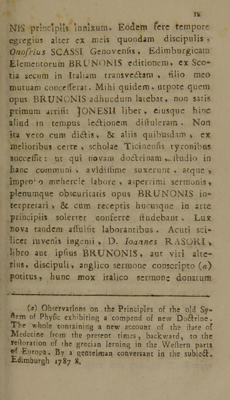 TN . d EU T NIS principifs inmixum. Eodem fere tempore egregius alter ex meis quondam discipulis ; Onofrius SCASSI Genovenfis, Edimburgicam Elementorum BRUNONIS editionem, ex Sco* tia secum in ltaliam transvectam , filio meo mutuam concefferat. Mihi quidem, utpote quem opus BRUNONIS adhucdum latebat, non satis primum arriit JONESH liber, eiusque hinc aliud in tempus lectionem diítuleram. Non 4a veró cum dictis, &amp; aliis quibusdum , ex qmelioribus certe , scholae Ticinen(is tyronibus succeífit: ut qui novam doctrinam ,. ftudio in hanc communi » avidifime suxerunt . arque , improo mehercle labore , asperrimi sermonis, plenumque obscuritais opas BRUNONIS in» terpretari s &amp;k cum receptis hucusque in arte principiis solerter conferre (tüdebant. Lux nova tandem affulüt laborantibus. Acuti sci- licet iuvenis ingenii ,| D. Joanges R ASORI , Jibro aut. ipfius BRUNONIS, aut viri alte- fius, discipuli, anglico sermone conscripto (a) potitus, hunc mox italico sermone donatum 4 . (4) Observations on. the Principles of the old Sy« Aem of Phyfic exhibiting a compend of new DoGtrine. The whole contàinitg a new account of the [tate of Mitdecine from the prerent times, backward, to the Ye(toration of the grecian lerning in the We(tern parts €f Europa. By a gentelman conversant in the subicé, . Edimburgh 1787 8$, i