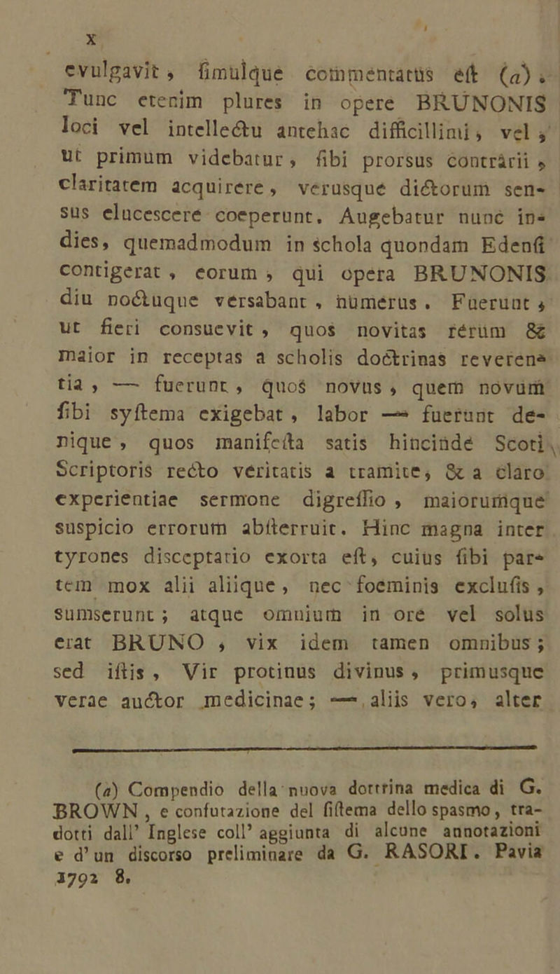 evulgavit, fimulque commentatüs eft (a). Tunc etenim plures in opere BRÜNONIS loci vel intelle&amp;u antehac difficillimi, vel; ut primum videbatur, fibi prorsus contrárii claritatem acquirere, verusque dictorum sen- sus elucesceré. coeperunt. Augebatur nuné in» dies, quemadmodum in schola quondam Eden contigerat , eorum ; qui opera BRUNONIS diu no&amp;uque versabant, nümerüs. Fuerunt, ut fieri consuevit , quos novitas rérüm &amp;G&amp; Iniior in receptas à scholis doctrinas reverene tia, — fuerunt, quo$ novus, quem novum fibi syftema exigebat, labor — fuerunt de- nique , quos manifcíta satis hincinde Scoti, Scriptoris recto veéritatis a tramite, &amp;a claro: €xpcrientiae sermone digreífio , maiorumque suspicio errorum abílerruit. Hinc magna inter tyrones disceptatio exorta eft, cuius fibi pare tem mox alii aliique, aec foeminis exclufis , sumserunt; atque omnium in ore vel solus erat BRUNO , vix idem tamen omnibus; sed iftis, Vir protinus divinus, primusque verae auctor medicinae; ——-.aliis vero, alter p——————————Ó nsns (a) Compendio della: nuova dortrina medica di G. BROWN , e confutazione del fiftema dello spasmo , tra- dotti dall Inglese coll aggiunta di alcune aunotazioni e d'un discorso preliminare da G. RASORI. Pavia 1792 8.
