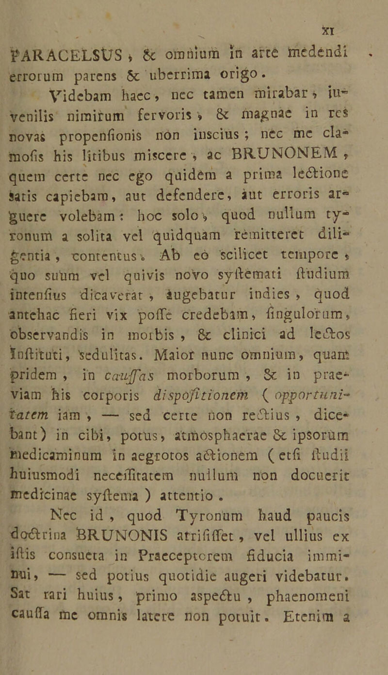 PARACELSUS, &amp; omnium in arté medendi errorum parens &amp; uberrima origo. - Widebam haec, nec tamen mirabar; ju* venilis nimitum fervoris ; &amp; 1nagnae in re$ novas propenfionis nón iuscius ; nec me clas mofis his litibus miscere; ac BRUNONEM , quem certe nec ego quidem a prima lectione atis capiebam, aut defendere, áut erroris are guere volebam: hoc solo; quod nullum ty-^ ronum a solita vel quidquam remitteret dili- &amp;entia, contentus. AD ceo scilicet tempore , quo suum vel quivis novo syítemati ftudium intenfius dicaverat ; àugebatur indies, quod antehac fieri vix poffe credebam, finguloram, Observandis in morbis, &amp;c clinici ad le&amp;os Yoftituti, sedulitas. Maior nunc omnium, quam pridem , in caufas morborum , &amp; in prae- viam his corporis dispofitionem ( opportuni- tarem iam , — sed certe non reStius , dice- bant) in cibi, potus, atmosphaerae &amp; ipsorum medicaminum in aegrotos actionem (etfi ftudii huiusmodi neceífitatem nuilum non docuerit medicinae syítema ) attentio . Nec id, quod 'Tyronum haud paucis .do&amp;rina BRUNONIS atrififfet, vel ullius ex iftis consueta in Praeceptorem fiducia immi- Dui, — sed potius quotidie augeri videbatur. Sat rari huius, primo aspectu, phaenomeni cauffa me omnis latere non potuit. Etenim a
