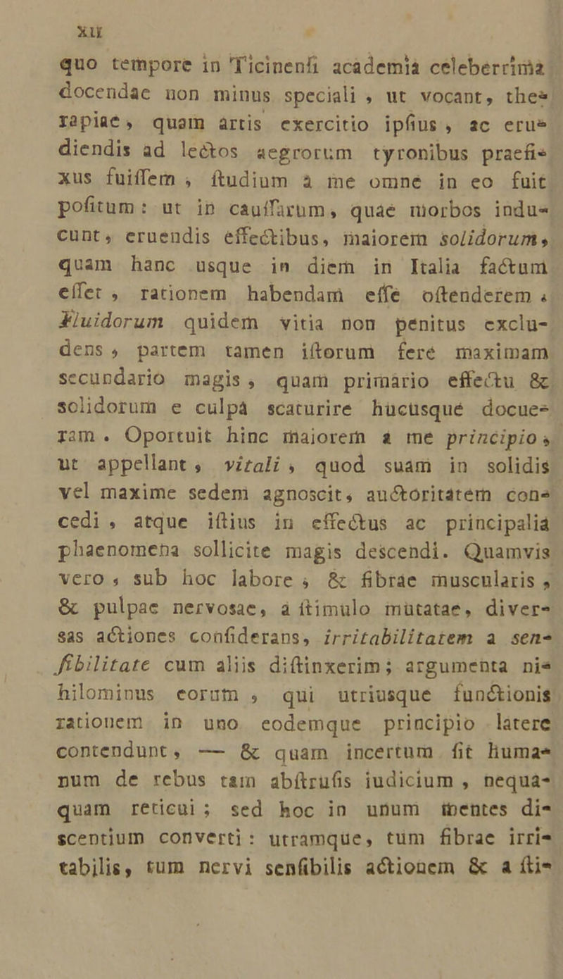 xu quo tempore in 'icinenfi academia celeberrinia | docendae non minus speciali , ut vocant, thes rapiat, quam artis exercitio ipfius, ac erue diendis ad lectos aegrorüm tyronibus praefie xus fuiffem , ítudium à me omne in eo fuit. pofitum: ut ip cauifurum, quae miorbos indue cunt, eruendis effectibus, maiorem solidorum, quam hanc usque in diem in Italia factum effet , rationem habendam effe oftenderem ; Xiuidorum quidem vitia non penitus exclu- dens , partem tamen iftorum fere maximam secundario magis, quam primário effectu &amp;c. solidorum e culpáà scaturire hücüsqué docues ram. Oportuit hinc maiorem s me principios ut appellant ; virali , quod suam in solidis vel maxime sedem agnoscit, auctoritatem cone cedi , atque iftius in effectus ac principaliá phaenomeha sollicite magis descendi. Quamvis vero, sub hoc labore , &amp; fibrae inuscularis , &amp; pulpae nervosae, a ítimulo mütatae, diver- sas actiones confiderans, irritabilitatem a sen- fibilitate cum aliis diftinxerim ; argumenta nie hilomious eorum , qui utriusque funétionis rationem in uno eodemque principio . latere contendunt, — &amp; quam incertum fit humae num de rebus tam abítruGs iudicium , nequa- quam reticui ; sed hoc in unum ipentes di- scentium converti: utramque, tum fibrae irri- tabilis, tum nervi senfibilis actionem &amp; a íti*