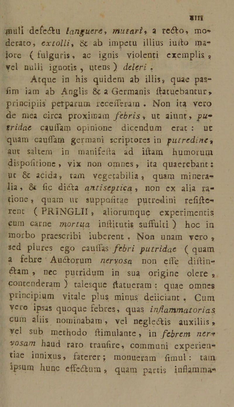 ai quli defectu languere, mutari, a re&amp;o, mo- derato, extolli, &amp; ab impetu illius iuito ma- jore (fulguris, ac ignis violenti exemplis s vel nulli ignotis , utens ) deleri . Atque in his quidem ab illis, quae pas- fim iam ab Anglis &amp; a Germanis ftatuebantur ; principiis perparum receiferam . Non ita vero de mea circa proximam Jebris, ut aiunt, pu- fridae cauílam opinione dicendum erat: ut quam cauffam germani scriptores in putredine, aut saltem in manifeíta ad iítam humorum dispofitione , vix non omnes, ita quaerebant: ut G acida, tam vegetrabilia, quam mineras lia, &amp; fic diéóta anriseptica, non ex alia ra- tione, quam ut suppafíitze putredini refifte- ren (PRINGLII, aliorumque experimentis eum carne mortua inflitutis suffulti ) hoc in morbo praescribi iuberent. Non unam vero, sed plures ego caufas. ftbri putridae ( quam a febre: Auctorum neryosa non effe diftin- &amp;am , néc putridum in sua origine olere ;. ' contenderam ) talesque ftatueram : quae omnes principium vitale plus minus deiiciant . Cum Vero ipsas quoque febres, quas in/lammatorias cum aliis nominabam, vel negle&amp;is auxiliis » vel sub methodo flimulante, in febrem ners vosam haud raro tranfire, communi experien- tiae innixus, faterer; monueram fimul: tain ipsum hunc effectum , quam partis. inflammae