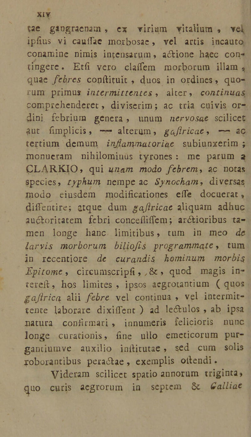 tae gaugraenun, ex virium vitalium , vel ipfius vi cauffae morbosae, vel artis incauto, conamine nimis intensarum actione haec con* tingere. Etfi vero claíffem morborum illam , quae febres conítituit , duos in ordines, quo- rum primus inzermittentes , alter, continuas comprehenderet, diviserim; ac tria cuivis or- dini febrium genera, unum nervosae scilicet aut fimplicis , —* alterum, gaflricaec, —- aec tertium demum in//lammatoriae subiunxerim ; monueram nihilominüs tyrones: me parum a CLARKIO, qui uzam modo febrem, ac notas species, zyphum nempe ac $ynocham, diversas modo eiusdem modificationes effe docuerat, diffentire; atque dum ga/lricae aliquam adhuc auctoritatem febri concefliffem; arctioribus ta- men longe hanc. limitibus, tum in meo de larvis morborum biliofis programmate, tum in recentiore de curandis hominum morbis Epitome, circumscripfi, ,&amp; , quod magis in- tereft, hos limites , ipsos aegrotantium ( quos gafirica alii febre vel continua , vel intermit- tente laborare dixiffent ) ad lectulos , ab ipsa natura con&amp;ürmari, innumeris felicioris nunc longe curationis, fine ullo emeticorum pur- ganiumve auxilio inítitutae , sed cum solis roborantibus peractae , exemplis oitendi. Videram scilicet spatio annorum triginta, quo curis aegrorum in septem &amp; ealliae