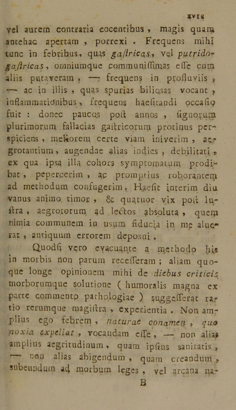 XvIü yel aurem contraria eocentibus , magis quam antehac apertam , porrexi . Frequens mihi tunc in febribus, quas ga/iricas, vel putridoe Safiricas, oraniumque communiffimas eífe cum aliis pütaveram , — frequens in profluviis , s— ac in ilis , quas spurias biligsas vocant ;, ijafammaticnibus, frequens haefitandi occafio fuit : donec paucos poít annos , fignorum plurimorum fallacias gaílgricorum protinus per- . Spiciens ; melorem certe viam iniverim , ae grotantium , augendae alias indies , debilitati, €x qua ipsa illa cohors symptomatum prodi- bat, pepercerim , ac promptius roborantem ad methodum confugerim, Haefit interim diu wanus animo timor, &amp;c quatuor vix poii ln- ftra, aegroiorum ad lectos absoluta, quem nimia communem iu usum fiducia in mg aluee 3at, antiquum errorem deposui. Quodf, vero evacuante a. methodo his in morbis non parum receíferam ; aliam quo- -que longe opinionem mihi de diebus criticis. -morborumque solutione ( humoralis magna ex parte commento pathologiae ) suggelf-rat rar tio rerumque magiítra , experientia. Non am- plius. ego febrem , naturae conameg , quo noxia expellat , vocandam eífe, — non alias amplius aegritudinum , quam ipfis sanitatis , r— neg alias abigendum , quam creandum, subeundum ad morbum leges, vel arcana na- , B
