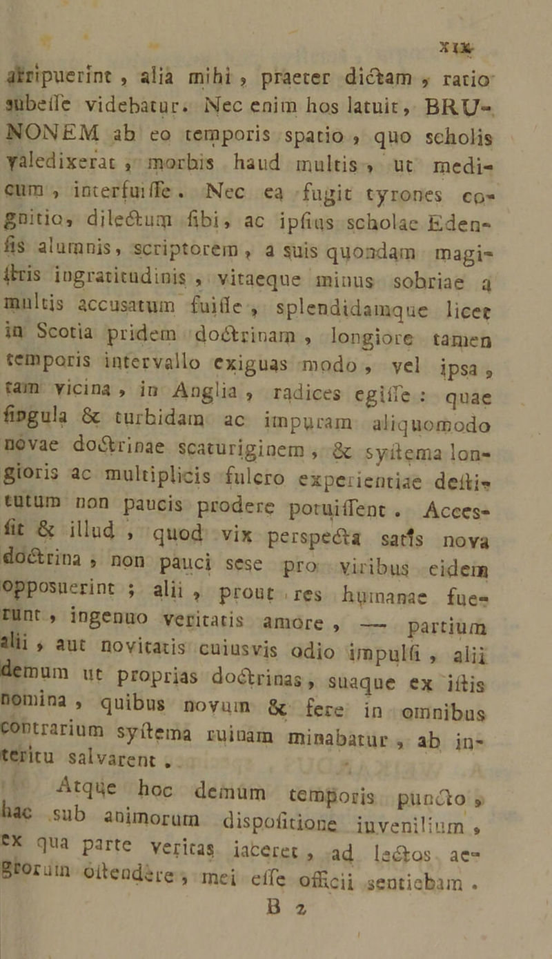 E  Ir abripuerint , alià mihi, praeter dictam , ratio subeíle videbatur. Nec enim hos latuit,, BRU-. NONEM ab eo temporis spatio , quo scholis yaledixerat , morbis haud multis, ut medi- cum , interfuiffe. Nec ea fugit tyrones co- gnitio, dile&amp;um fibi; ac ipfius scholae Eden- fis alumnis, scriptorem , a suis quondam magis ftris iugratitudiuis , vitaeque minus sobriae 4 multis accusatum fuide, splendidamque licet in Scotia pridem 'doctrinam , longiore tamen temporis intervallo exiguas modo, vel ipsa , tam vicina, iu Anglia , radices egiíle : quae fingula &amp; turbidam ac impuram aliquomodo novae do&amp;tripae scaturiginem , &amp; syitema lon- gioris ac multiplicis fulero experientiae deftie tüutüm non paucis prodere potuiffent . .Acces- fit &amp; illud , quod vix perspecta satfs nova doctrina , non pauci sese. pro. viribus eidem opposuerint ; alii ,' prout res hgimanmae | fues- Punt, ingenuo veritatis amore , —— partium dii, aut novitatis cuiusvis odio impulü , alii demum ut proprias doctrinas , suaque ex iílis nomina , quibus novum. &amp; fere in omnibus coptrarium syítema ruinam minabatur , ab in- teritu salvarent,. ^ Atque hoc demüm temporis | puncto s hac sub animorum dispofitione invenilium , FX qua parte veritas jiaterer, ad. latos. ae- Btoruin oiteudére ; mei effe officii ;senticbam .