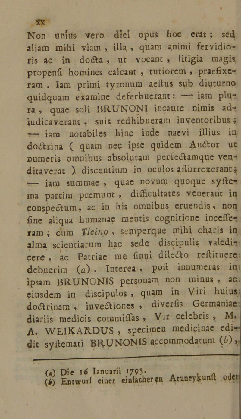 Oc | Non unius vero diei opus hoc erát; sed aliam mihi viam , illa, quam animi fervidio- ris ac in do&amp;a, ut vocant, litigia magis propenfi homines calcant , tutiorem , praefixe« ram. lam primi tyronum aeítus sub diuturno quidquam examine deferbuerant: —— iam plus r2, quae soli BRUNONI incaute nimis ad« iudicaverant , suis redhibueram inventoribus 5 -—. iam notabiles hinc iude maevi illius in doctrina ( quam nec ipse quidem Auctor ut numeris omnibus absolutam perfectamque ven- ditaverat ) discentium in oculos aflurrexerant ; — jam summae, quae novum quoque syítes ma partim premunt, difficultates venerant in conspeótum, ac in his omnibus eruendis, non fine aliqua humanae mentis cognitione inceffes. ran ; cum Ticino , semperque mihi charis in; ailma scientiarum hac sede discipulis valedi«: cere , ac Patriae me finui dilecto. reftitueze: debuerim (a). Interea; poít innumeras im ipsam BRUNONIS personam non minus, ac; eiusdem in discipulos , quam in Viri huius doctrinam , invec&amp;iones , diverfis Germaniae: diariis medicis commiffas , Vir celebris , M&amp;, A. WEIKARDUS , specimen medicinae edie dit syitemati BRUNONIS accommodatum (5) s (4) Die 16 Ianvarii 1795. l5 Entwurf einer einfacher en Arzneykunft odet