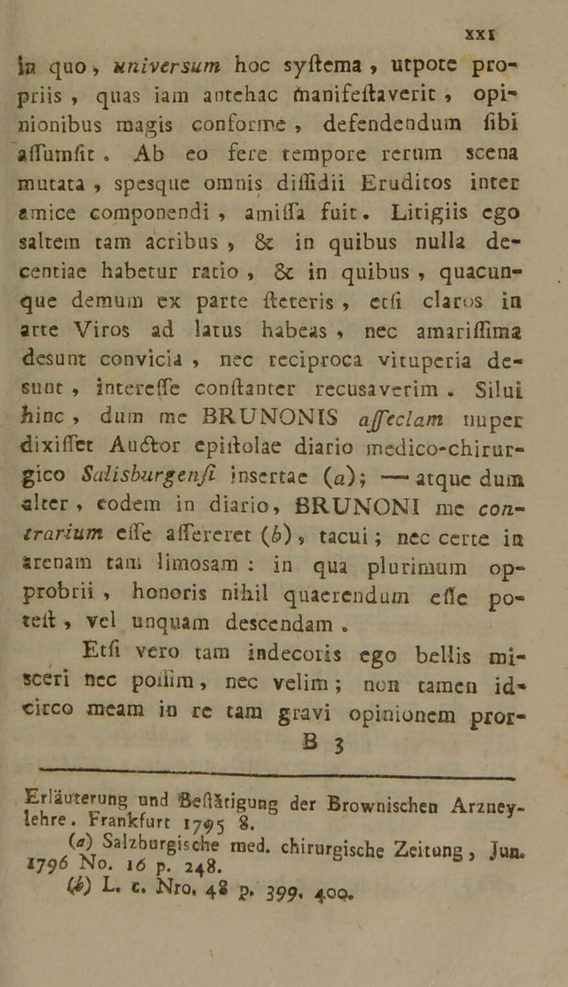 im quo, wniversum hoc syítema , utpote pro- priis, quas iam aotehac (nanifeftaverit ; opi- nionibus magis conforme , defendendum fibi affumfit. .Ab eo fere tempore rerum scena mutata , spesque omnis diíffidii Eruditos inter &amp;mice componendi , amiffa fuit. Litigiis ego saltem tam acribus , &amp; in quibus nulla de- centiae habetur ratio, &amp; in quibus , quacun- que demum ex parte íteteris ,. eti claros in arte Viros ad latus habeas, nec amariffima desunt convicia , nec reciproca vituperia de- sunt , intereífe conítanter recusaverim . Silui hinc, dum me BRUNONIS affeclam nuper dixiffet Auctor epittolae diario medico-chirur- gico Salisburgenfi insertae (a); — atque dum alter, codem in diario, BRUNONI me coz- trarium eíle affereret (5b) , tacui; nec certe in arenam tam limosam : in qua plurimum op- probrii , honoris nihil quaerendum effe po- tei, vel unquam descendam. , Etfi vero tam indecoris ego bellis mi- sceri nec poilim, nec velim; non tamen id- circo meam in re tam gravi opinionem pror- B 3 Ma uua uum s. re oun ci Erliuterung und 'Beflitigung der Browni lehre. Frankfurt 1795 $. ; p o (a) Salzburgische med. 1796 No. 16 p. 248. (5) L. c. Nro, 48 p. 399, 400. Arzney- chirurgische Zeitang , Jun.