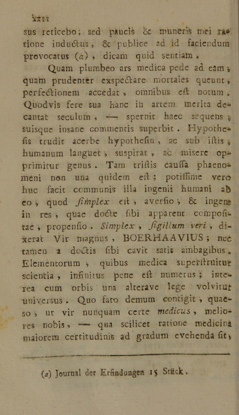 Xirt sus reticebo; sed pàáncis &amp; dolis mei ráe tlone inductus, &amp;c publice ad id faciendum provocatus (4) ; dicam quid sentiam, Quam plumbéo ars medica pede ad cam y quam prudenter exspectare. mortales queunt; perfectionem .accedat , oimnibus eff notum, Quodvis fere sua hanc in artem merita des cantat seculum , -— spernit haec sequens ; suisque insane commentis superbit. Hypothese fis trudir acerbe hyporhefin, sc sub iftis; humanum languet; suspirat , aC nisere ope primitur penus. 'Tàm triftis cauífa phaenos iéni non una quidem eít; potifine vero huc facit communis illa ingenii humani ab eo» quod Jimplex «eit» averfios G&amp; ingens in res, quae docte fibi apparent. compofi- taé 5 propenfio . Simplex , figillum veri , di- erat Vir magnus, BOERHAAVIUS; neé tamen a doctis fibi cavit satis ambagibus, Eleméntorum ;, quibus medica supcritruitue scientia , infinitus pene eft numerus; intee réa cum orbis una alteráve lege | volvitut universus. Quo fato demum contigit ; quae- $0» üt vir nunquam certe medicus, melio- res nobis, -— qaa scilicet ratione medicinà maiorem certitudinis ad gradum evehenda fit, - —— P ad (a) PN der Erfindungen 1$ Stick.