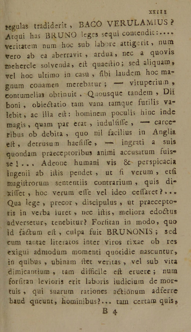 XXIIY tegulas trididerit, BACO. VERULAMIUS ? Atqui has BRUNO leges sequi contendit :«««« veritatem num hoc sub labore attigerit, num vero ab ea aberravit , ardua, nec à quovis dmehercle solvenda, eít quaeítio; sed aliquam , vel hoc ultimo in casu , fibi laudem hoc ma- gnum conamen merebatur; —7 vituperium , contumelias obtinuit . Quousque tandem , Dii boni, obiectatio tam vana tamque futilis va- lebit, ac illa eít: hominem poculis hinc inde magis, quam par erat, iudulüffe, —— carce? ribus ob debita, quo nil facilius in Anglia et, detrusum haefife, — ingrati a suis quondam praeceptoribus animi accusatum fuise $e |... Adeoune humani vis G&amp;c- perspicacia ingenii ab iiis pendet, ut fi verum, eti magiltrorum sententiis contrarium , quis die -xiffet ,, hoc verum eífe vel ideo ceífaret? « .. Qua lege , precor » discipulus , ut praeceptos ris in veiba iuret » uec iitis, meliora edoctus adversetur, tenebitur? Forfitan in modo, quo id fa&amp;um elt, culpa fuic BRUNNONIS ; sed cum taotae literatos inter viros rixae ob res exigui admodum momenti quotidie nascuntur; in quibus , ubinam ílet veritas , vel sub vita dimicantium , tam diffcile eft eruere ; nuin forfiran levioris erit laboris iudicium de mor- tuis, qui suarum rationes actiónum adferre baud queunt, hominibus?... tam certam quis, B 4 ;