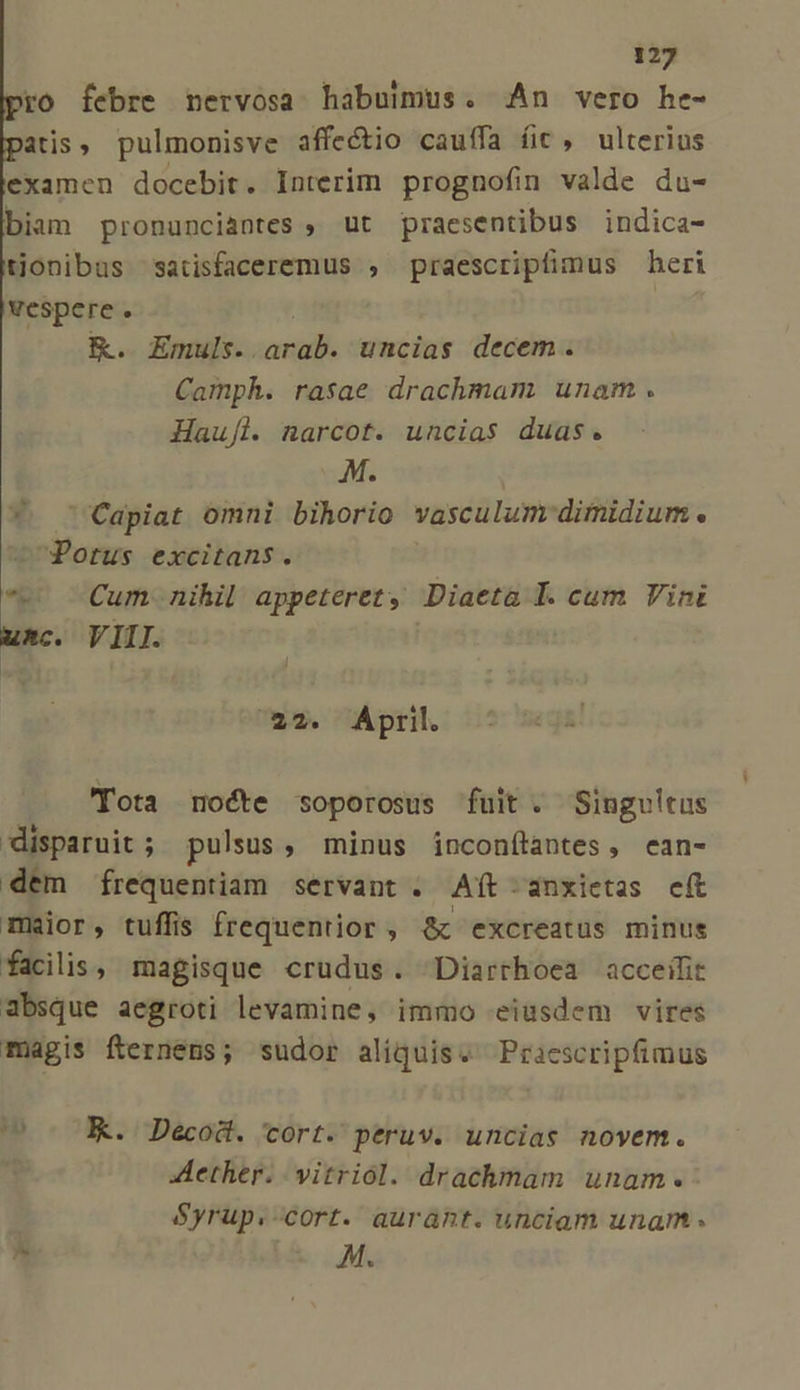 ro febre nervosa habuimus. An vero he- atis, pulmonisve affectio cauífa íit , ulterius examen docebit. Interim prognofin valde du- biam pronunciantes ; ut praesentibus indica- tionibus satisfaceremus , praescripfimus heri vespere . | &amp;. Ennis. arab. uncias decem. Camph. rasae drachmam. unam. Haufl. narcot. uncias duas. M. *. 'apiat omni bihorio vasculum dimidium. Potus excitans. e Cum nihil appeteret , Diaeta I. cum Vin uxc. VIII. 22. April. Tota noéte soporosus fuit. Singultus disparuit ; pulsus, minus inconftantes, ean- dem frequentiam servant . Aít.anxietas eft maior, tuffis frequentior, &amp; excreatus minus facilis, magisque crudus. Diarrhoea acceifit absque aegroti levamine, immo eiüsdem vires magis fternéns; sudor aliquise Praescripfimus EK. Decod. cort. peruv. uncias novem. ether. vitriol. drachmam unam. Syrup.-cort. auraht. unciam unam . ^ M.