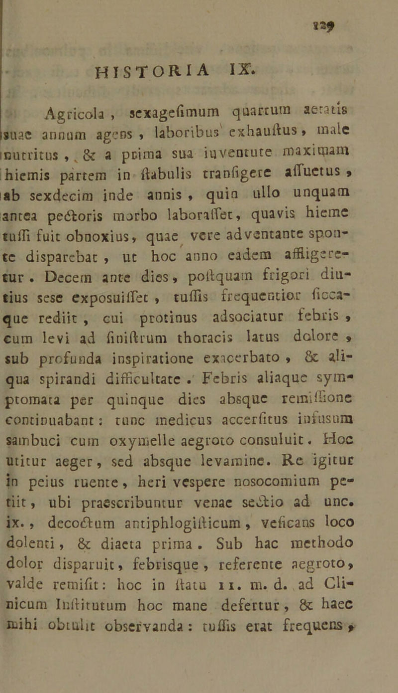 HISTORIA IX. Agricola, sexagefimum quartum aeratis suae annüm agens, laboribus exhauíftus, male Iputritüs ,; &amp; a prima sua iuventute. maximam hiemis pártem in-ftabulis trapfigere affuetus ; &amp;b sexdecim inde annis, quia ullo unquam antea pectoris morbo laboratfer, quavis hieme tuíffi fuit obnoxius, quae vere adventante spou- te disparebat , ut hoc anno eadem affigere- fur. Decem ante dies, poítquam frigori diu- tius sese exposuiffet , tuífis frequentior ficca- que rediit , cui protinus adsociatur. febris ; cum levi ad finiftrum thoracis latus dolore ; sub profunda inspiratione exacerbato , &amp; ali- qua spirandi difficultate .' Febris aliaque sym promata per quinque dies absque remiílone contipuabant: tünc medicus accerfitus infusum sanbuci cui oxymelle aegroto consuluit. Hioc Utitur aeger, sed absque levamine. Re igitur in peius ruente, heri vespere nosocomium pe- tiit, ubi praescribuntur venae sectio ad unc. ix. , decoctum antiphlogitticum , veficans loco dolenti, &amp; diaeta prima. Sub hac methodo dolor disparuit, febrisque , referente aegroto, valde remifit: hoc in ítatu r1. m. d. ad Cli- nicum Inítitutum hoc mane defertur, &amp; haec mihi obtulit observanda: tuífis erat frequens. s