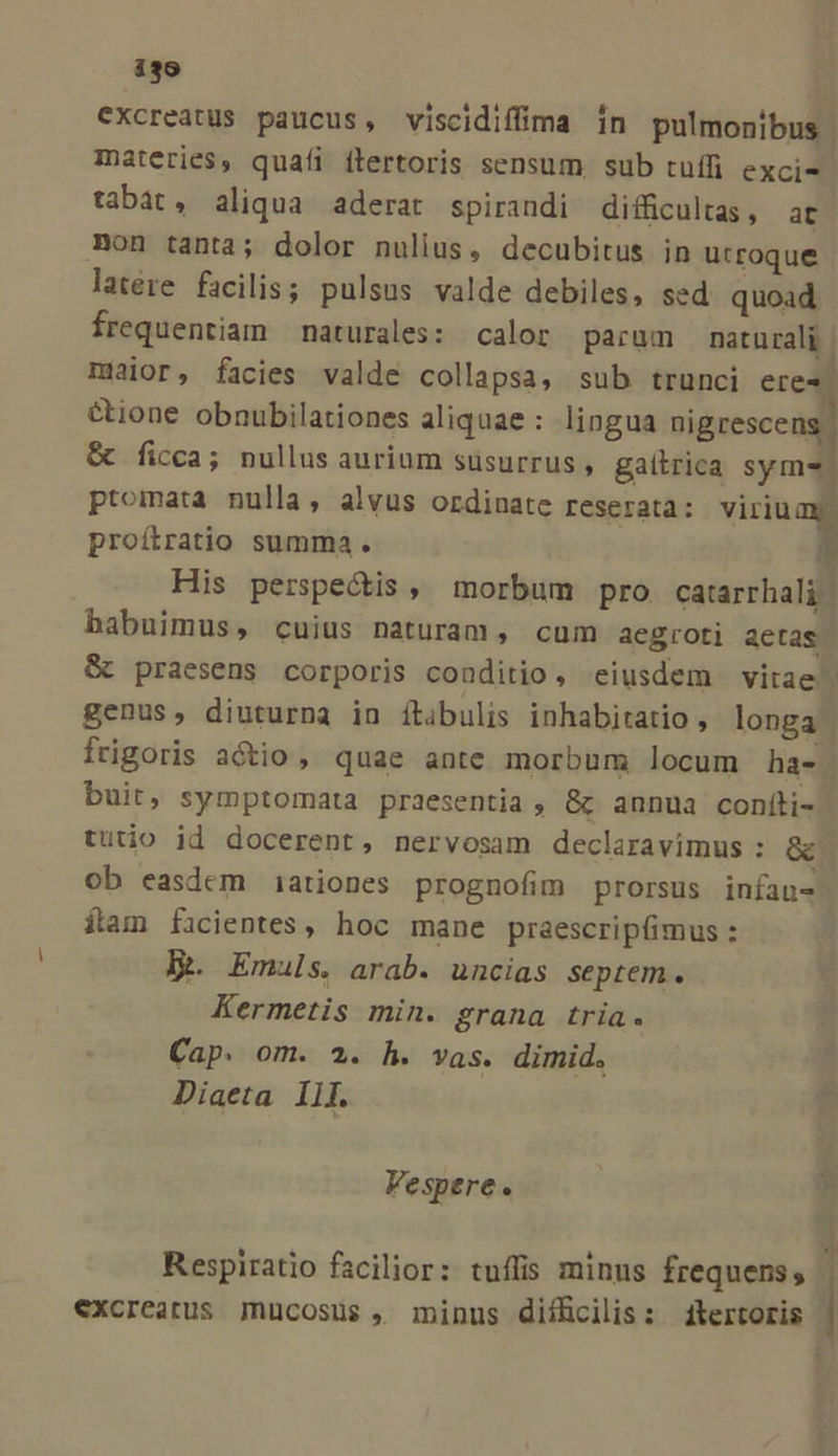 ijo Cxcreatus paucus, viscidiffima in pulmonibus materies, quafi flertoris sensum sub tufífi exci- tabat, aliqua aderat spirandi difficultas, ar Bon tanta; dolor nulius, decubitus in utroque latére facilis; pulsus valde debiles, sed quoad frequentiam naturales: calor parum naturali | maior, facies valde collapsa, sub trunci eres &amp;ione obnubilationes aliquae : lingua nigrescens &amp; ficca; nullus aurium süsurrus , galtrica sym-. ptomata nulla, alvus ordinate reserata: viriuay. proítratio summa . E His perspectis, morbum pro catarrhali habuimus, cuius naturam, cum aegroti aetas. &amp; praesens corporis conditio, eiusdem vitae genus, diuturna in ítibulis inhabitatio , longa | frigoris actio , quae ante morbum locum ha- | buit, symptomata praesentia , &amp; annua confti- tutio id docerent, nervosam declaravimus: aci ob easdem i1ationes prognofim prorsus infau- ítam ficientes, hoc mane praescripfimus : KRoEmuls. arab. uncias septem. Kermetis min. grana tria. Cap. om. 2. h. vas. dimid. Diaeta 1l[. Vespere. | A 4 Respiratio facilior: tuffis minus frequens, excreatus jnucosus , minus diíffcilis: 4itertoris