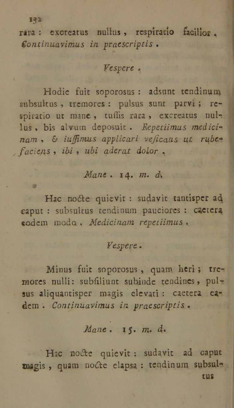 332 j [ * k TT ràra : exoreatus nullus, respiratio facilior . €£ontinuavimus in praescriptis .  Vespere . Hodie fuit soporosus: adsunt tendinum snbsultus , tremores: pulsus sunt parvi; re- Spiratio ut mane, tufls rara, excreatus nul- lus, bis alvum deposuit. Repetiimus medici- | nam. C iuffimus applicari veficaus ut rubes , faciens , ibi ; ubi aderat dolor . Mane. x4. m. d Hac nocte quievit : sudavit tantisper ad caput: subsultus tendinum pauciores : caetera codem moda. Medicinam repetiimus « Fespere. Minus fuit soporosus , quam heri; trce- mores nulli: subfiliunt subinde tendines, pul- sus aliquantisper magis elevati: caetera €a- dem. Continuavimus in praescriptis. Mane. 193. m. d. Hac no&amp;e quievit; sudavit ad capnt agis, quam noce elapsa: tendinum subsule. ^ tüs$
