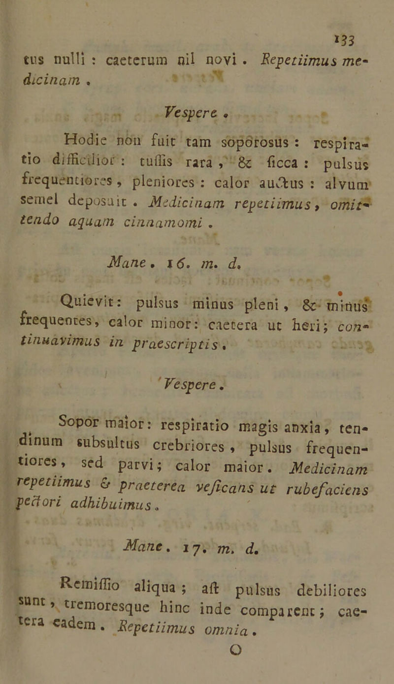 tus nulli : caeterum nil novi. Reperiimus me- dicinam . ARCA od sales dere eisu. TED. Hodie non fuit tam sopótosüs: respiraz tio difficilior: tuílis rara , 8c ficca: pulsus frequentiores , pleniores: calor auctus : alvuar semel deposuit . Medicinam repetiimus , omit teado aquam cinaamomi. Mane. 16. m. d. ' « - . * ' y Quievit: pulsus minus pleni, 8c ininu$ frequentes, calor minor: caetera ut heri; cone tinuayimus in praescriptis. 905379) ] ( : Vespere . Sopor maior: respiratio magis anxia, tene á B dinum subsultus crebriores , pulsus. frequen- pUores, séd parvi; calor maior. Medicinam repetiimus &amp; praeterea veficahs u£ rubefaciens pecori adhibuimus. | Mane. 17. m. d. Remifio aliqua; aft pulsus debiliores 3ünt; tremoresque hinc inde comparent; cae- Tera-cadem. Repetiimus omnia. Oo