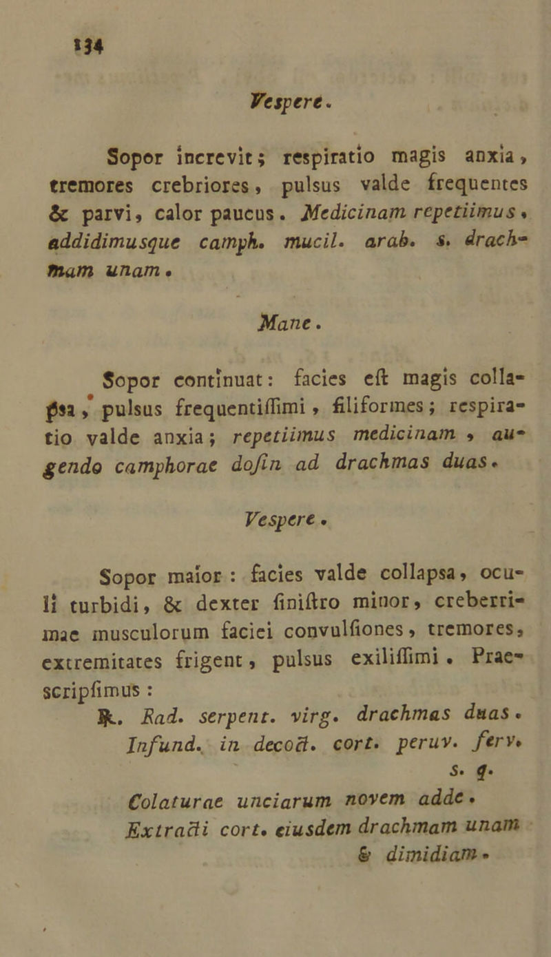 Vespere. Soper increvit; respiratio magis anxia, tremores crebriores, pulsus valde frequentes &amp; parvi, calor paucus. Medicinam repetiimus y addidimusque camph. mucil. arab. $. drach- mam unam. Mane. $opor continuat: facies eft magis colla- $51, pulsus frequentiffimi , filiformes; respira tio valde anxia; repetiimus medicinam , au* gendo camphorae dofin ad drachmas duas. Vespere . Sopor maior: facies valde collapsa, ocu- li turbidi, &amp; dexter finiftro minor, creberri- mae musculorum faciei convulfiones , tremores, extremitates frigent, pulsus exiliffimi. Prae- scripfimus : Kk. Rad. serpent. virg. drachmas duas. Infund. in decod. cort. peruv. ferv. $. Colaturae unciarum novem addc. Extradli cort. eiusdem drachmam unaim - &amp; dimidiam -