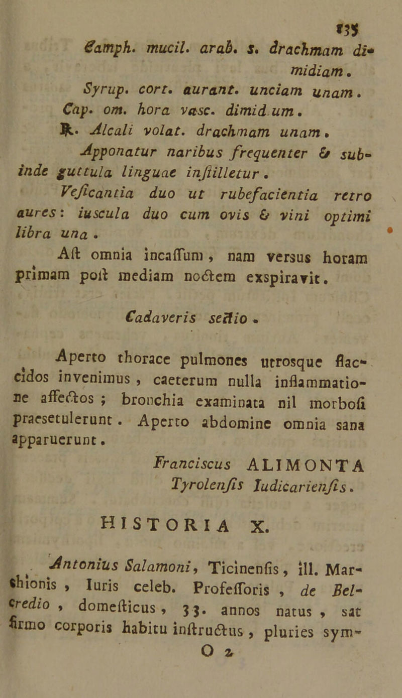 (5$ €amph. mucil. arab. s. drachmam die midiam. Syrup. cort. aurant. unciam unam. Cap. om. hora vasc. dimid.um. KK. 4icali volat. drachmam unam. Jpponatur naribus frequenter &amp; sube inde guttula linguae infiilletur . Veficantia duo ut rubefacientia retro aurés: iwscula duo cum ovis &amp; vini optimi libra una. Aít omnia incaffüum, nam versus horam primam poit mediam noctem exspiravit. [ Cadaveris seitlio. Aperto thorace pulmones utrosque flac-. cidos invenimus , caeterum nulla inflammatio- ne affectos ; bronchia examinata nil morbofi praesetulerunt . Aperto abdomine omnia sana apparuerunt. Franciscus ALIMONTA Tyrolenfis ludicarienfis. HISTORIA X. Antonius Salamoni, Ticinenfis , :ll. Mar- Shionis , Iuris celeb. Profefforis . de Bel- €redio ,' domefticus , 33. annos natus , sat mo corporis habitu inftru&amp;us , pluries sym- ! O2