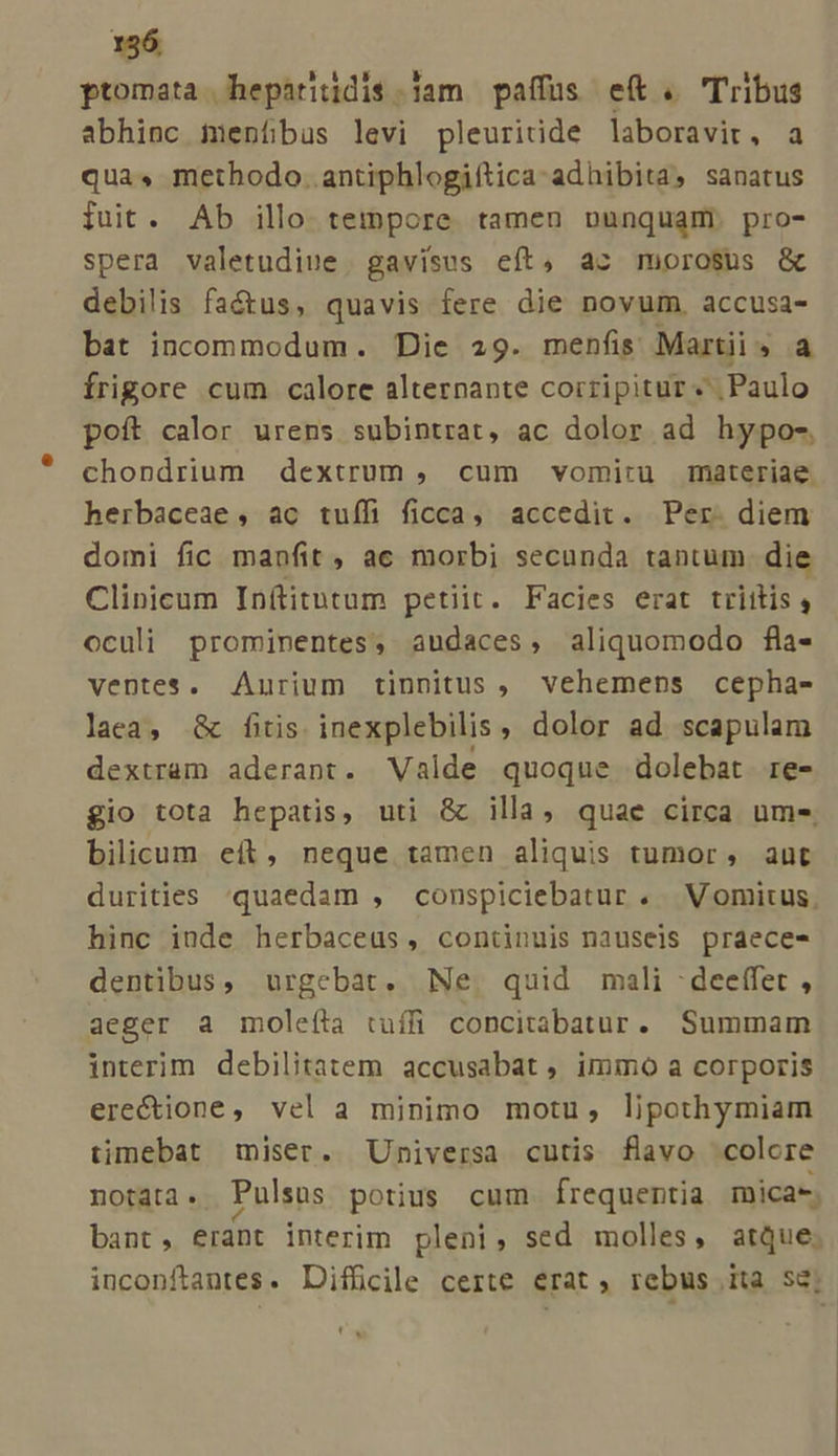 ptomata hepariidi$.|am paffüs eft. 'Tribus abhinc imenfbüs levi pleuricide laboravit, a qua, methodo. antiphlogiftica- adhibita, sanatus fuit. Ab illo teinpore tamen nunquam; pro- spera valetudiue gavisus eít, ac morosus &amp; debilis factus, quavis fere die novum, accusa- bat incommodum. Die 29. menfis Martii, a frigore cum calore alternante corripitur «Paulo poft calor urens subintrat, ac dolor ad hypo- chondrium dextrum , cum vomitu materiae. herbaceae, ac tuífi ficca, accedit. Per. diem domi fic manfit , ac morbi secunda tantum. die Clinicum Inftitutum petiit. Facies erat trittis , oculi prominentes, audaces, aliquomodo fla- ventes. Aurium tinnitus , vehemens cepha- laca, &amp; fiis inexplebilis , dolor ad scapulam dextram aderant. Valde quoque dolebat re- £io tota hepatis, uti &amp; illa, quae circa ume bilicum eft, neque tamen aliquis tumor, aut durities quaedam , conspiciebatur . Vomitus, hinc iude herbaceus, continuis nauseis praece- dentibus, urgebat. Ne. quid mali -deeffet , aeger a molefta tuíffi concitabatur. Summam interim debilitatem accusabat , immo a corporis erectione, vel a minimo motu, lipothymiam timebat miser. Universa cutis flavo colore notata. Pulsus potius cum frequentia micas. bant, erant interim pleni, sed molles, aque; inconftantes. Difficile certe erat, rebus ita se;