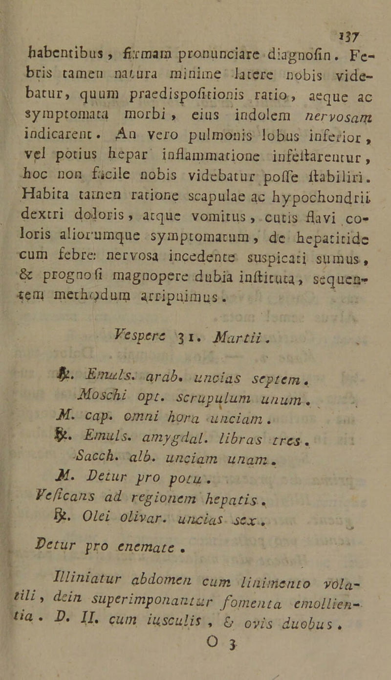 habentibus , firmam pronunciare. diapgnofin. Fe- bris tameu natura minime latere nobis vide- batur, quum praedispofitionis ratio, aeque ac symptomata morbi, eius indolem nervosam indicarent. n vero pulmonis lobus inferior, vel potius hepar inflammatione infeitareutur , hoc non facile nobis videbatur poffe ftabiliri. Habita tainen ratione scapulae ac hypochondrii dextri doloris, atque vomitus , . cutis flavi .co- loris aliorumque ;syiptomatum , de hepatitide cum febre: nervosa incedente suspicati sumus, &amp; prognofi magnopere dubia inftituta, sequen iem methodum arripnimus. Vespere 31. Martii. B. Emuls.- arab. uncias septem. Moschi opt. scrupulum. unum. M. cap. omni hora unciam. K&amp;. Emuls. amygdal. libras Ires. :Sacch. alb. uncigm unam. M. Detur pro potu. Velicans ad regionem hepatis. I. Olei olivar. uncias. sex. .. Detur pro enemate. 4 3 Illiniatur abdomen cum linimento yola- ti, dein superimponantur fomenta -emollien-. a. D. II. cum iusculis , &amp; oyis duobus. Q3.