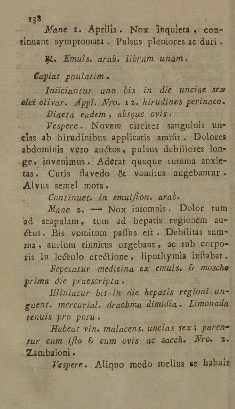 Mane 1. Aprilis. Nox inquieta , con- tinuant symptomata. Pulsus pleniores ac duri . Rt. Emuls. arab. libram unam. Capiat paulatim. »1r2il Iniiciantur ano Lis in die unciae sex elci olivar. Appl. Nro. 12. hirudines perinaeo. Diaeta eadem , absque. ovis. Vespere. Novem circiter sanguinis un* cias ab hirudinibus applicatis amifit .. Dolores abdominis: vero au&amp;os, pulsus debiliores lon- £e» invenimus. Aderat quoque summa anxie- tas. Cutis flavedo &amp; vomitus augebantur. Alvus semel mota. Continuet. in emulfion. arab. Mane 2. — Nox iusomnis. Dolor tum ad scapulam, tum ad hepatis regioném au- étus. Bis vomitum paífus eft. Debilitas sum- ma, aurium tinnitus uürgebant, ac sub corpo- rs in lectulo erectione, lipothymia inftabat. Repetatur medicina ex emuls. &amp; mosche prima die praescripta. lliniatur bis.in die hepatis regioni un- guent. mercurial. drachma dimidia. Limonada tenuis pro potu. Habeat vin. malacens. uncias $ex 5 paren- zur cum iflo &amp; cum ovis ac sacch. Nro. 2. . Zambaioni . Vespere. Aliquo modo mclius ee habuit