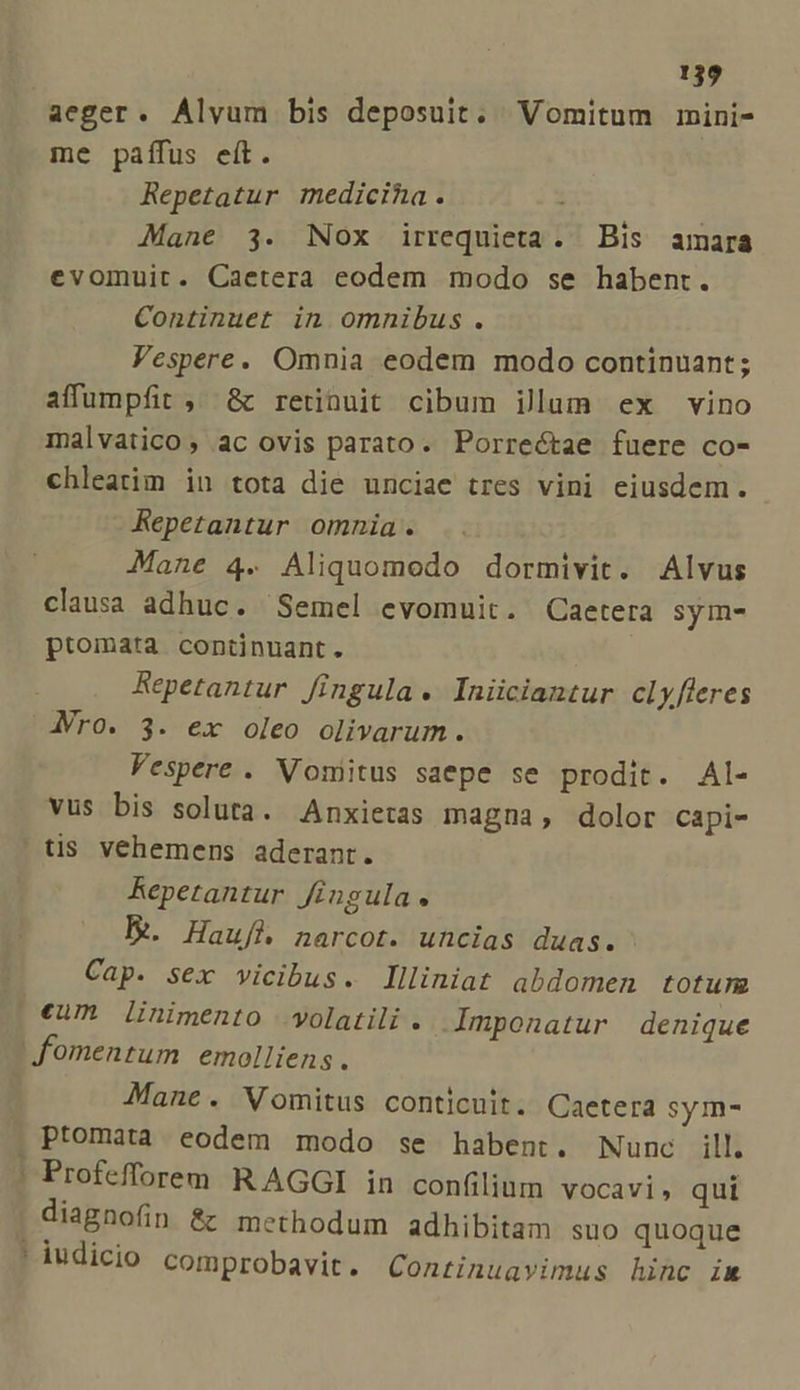 aeger. Alvum bis deposuit. Vomitum mini- me paffus eft. Repetatur medicina. Mane 3. Nox irrequieta. Bis amara evomuit. Caetera eodem modo se habent. Continuet in omnibus. Vespere. Omnia eodem modo continuant; affumpfit ,' &amp; retinuit cibum illum ex vino malvatico, ac ovis parato. Porrectae fuere co- chleatim in tota die unciae tres vini eiusdem. Repetantur omnia. Mane 4. Aliquomodo dormivit. Alvus clausa adhuc. Semel evomuit. Caetera sym- ptomata continuant. Repetantur fingula. Iniiciantur cL y fleres JVro. 3. ex oleo olivarum. Vespere . Vomitus saepe se prodit. Al- vus bis soluta. Anxietas magna, dolor capi- | tis vehemens aderant. Repetantur Jingula « E. Hauf&amp; narcot. uncias duas. Cap. sex vicibus. llliniat abdomen totum (€um linimento volatili . Imponatur denique fomentum emolliens. Mane. Vomitus conticuit. Caetera sym- . Ptomata. eodem modo se habent. Nunc ill. | Profefforem R AGGI in confilium vocavi, qui diagnofin &amp; methodum adhibitam suo quoque ' iudicio comprobavit. Continuavimus hinc im