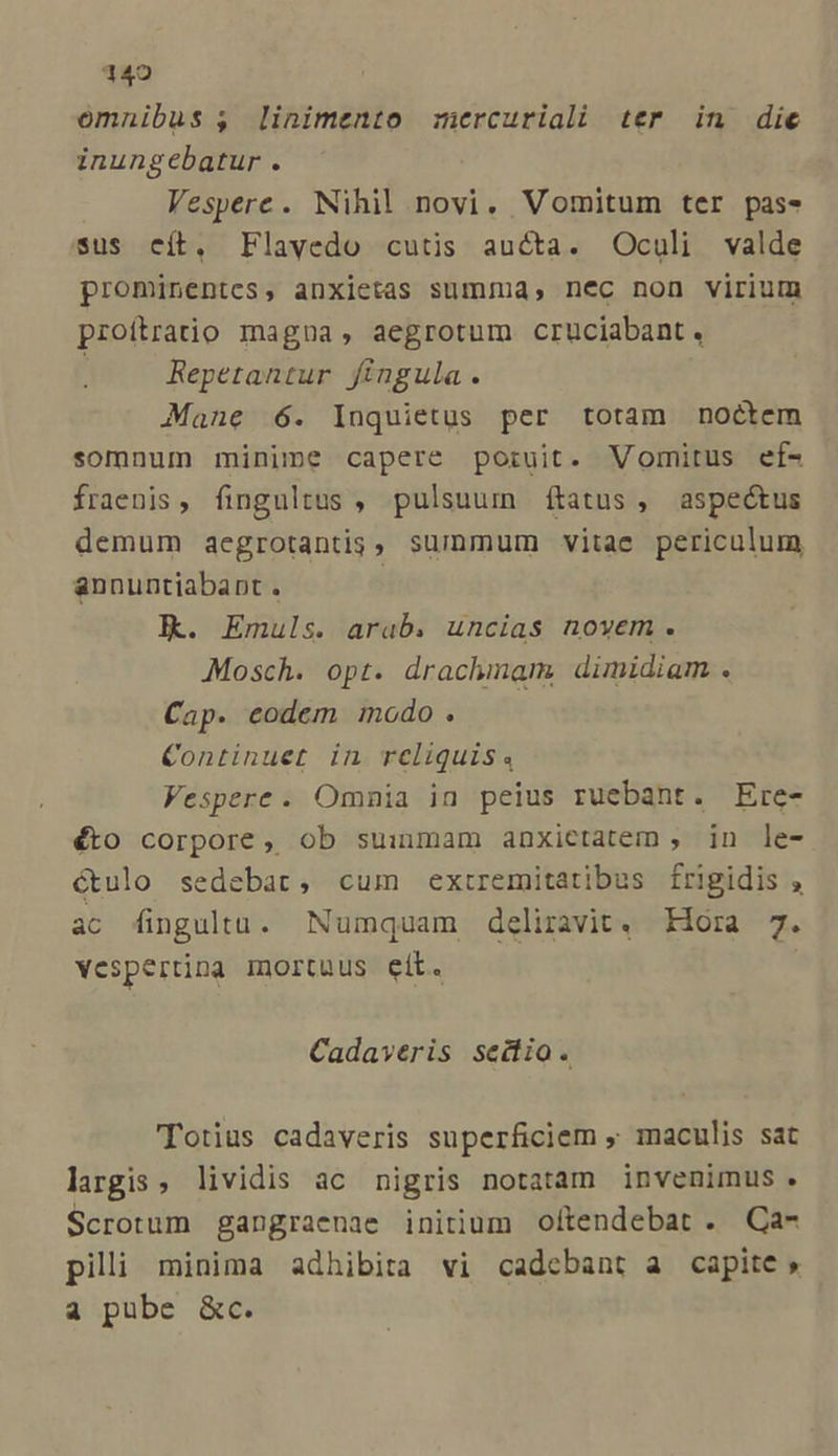 omnibus , linimento mercuriali ter in die inungebatur . Vespere. Nihil novi. Vomitum ter pass sus cít. Flavedo cutis aucta. Oculi valde prominentes, anxietas summa, nec non virium proítratio magna, aegrotum cruciabant. Repetantur fingula. Mane 6. Inquietus per totam noctem somnum minime capere poruit. Vomitus ef- fraenis, fingultus , pulsuum ftatus, aspeótus demum aegrotantis, summum vitae periculum annuntiabapt . | Jk. Emuls. arab. uncias novem. Mosch. opt. drachmam. dimidiam . Cap. eodem modo . Continuet in reliquis. Vespere. Omnia in peius ruebant. Ere- éto corpore, ob suiumam anxietatem , in le- étulo sedebat, cum extremitatibus frigidis , ac fingultu. Numquam deliravit. Hora 7. vespertina mortuus eit. Cadaveris seitio. Totius cadaveris superficiem ; maculis sat largis, lividis ac nigris notatam invenimus. Scrotum gangraenae initium oftendebat . Ca- pili minima adhibira vi cadebant a capite » a pube &amp;c.