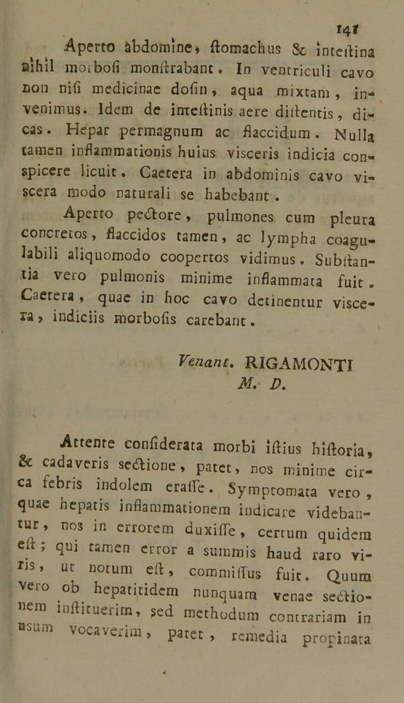 t4 Aperto àbdomines flomachus &amp; inteítina mihil moibofi monítrabant. In ventriculi. cavo non nifi medicinae dofin, aqua mixtam, in4. venimus. ldem de imteflinis aere diitentis, di- cas. Hepar permagnum ac flaccidum. Nulla tamen ipnflammationis huius visceris indicia con» spicere licuit. Caetera in abdominis cavo vi- scera modo naturali se habebant . Aperto pectore, pulmones cum pleura concretos, flaccidos tamen, ac lympha coagus labili aliquomodo coopertos vidimus. Subilan- tia vero pulmonis minime inflammata fuit. Caetera, quae in hoc cavo detinentur visce- 7a, indiciis morbofis carebant. Venant. RIGAMONTI M. D. Attente confiderata morbi i(tius hiftoria, &amp; cadaveris sectione, patet, nos minime cir- ca febris indolem eraffe.. Symptomata vero , quae hepatis inflammationem indicare videban- Ur, nos in errorem duxiífe, certum quidem eít; qui tamen error a summis haud raro vi- Tis, üt notum eít, commiffus fuit. Quum , Vero ob hepatitidem nunquam venae sectio- nem infituerim, sed methodum contrariam in 8300 Vocaverim, patet, remedia propinata