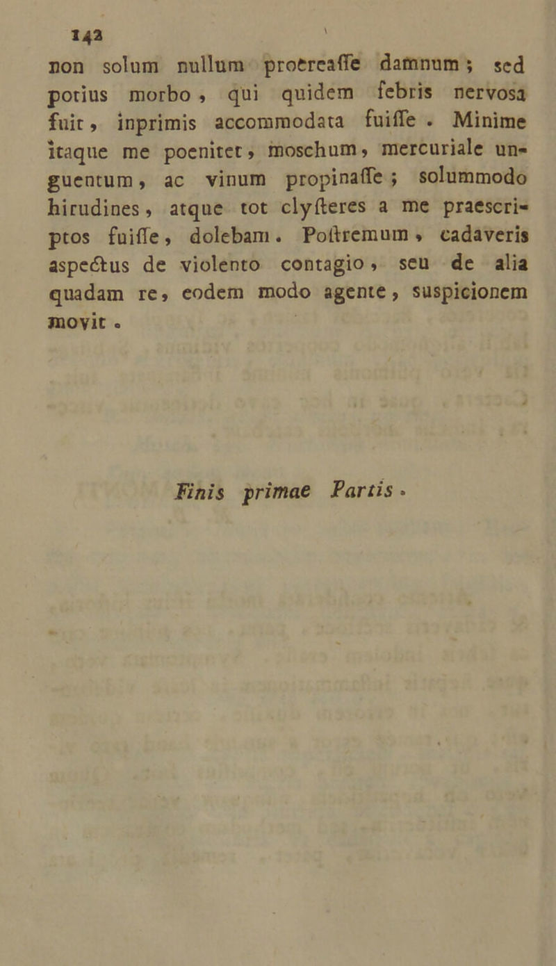 non solum nullum. proereaffe damnum; sed potius morbo, qui quidem febris nervosa fuit, inprimis accommodata fuiffe. Minime itaque me poenitet, imoschum, mercuriale un- guentum , ac vinum propinaffe; solummodo hirudines, atque tot clyfteres a me praescri- ptos fuiffe, dolebam. Potítremum , cadaveris aspectus de violento contagio, seu de alia quadam re, eodem modo agente, suspicionem movit . Finis primae Partis .