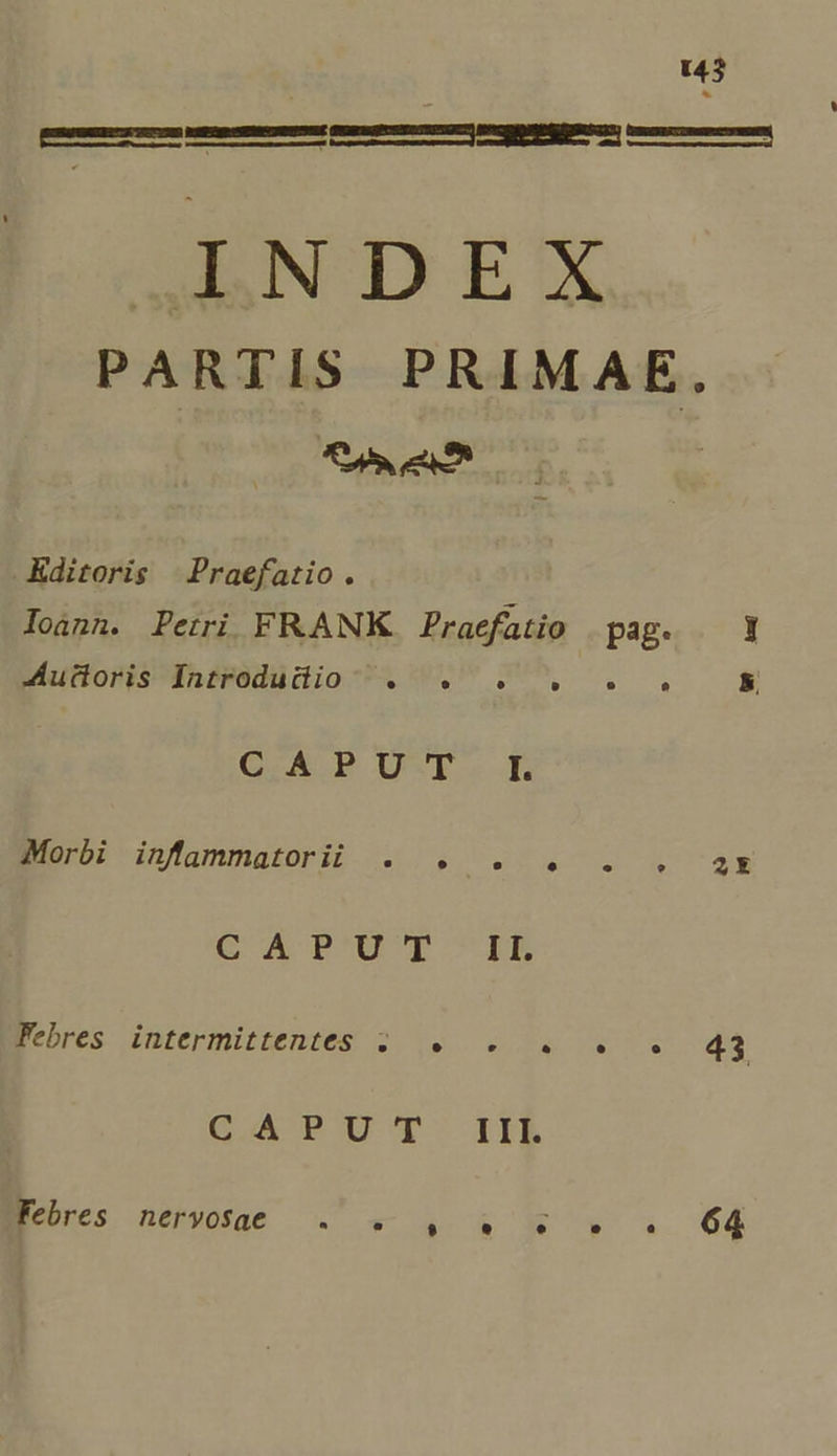—— pu——————— AaND E! PARTIS PRIMAE. Koi eat | kditoris Praefatio. loánn. Petri FRANK. Praefatio | pag. MuttorisInsrédüdio-AUV$M ., k. C.APU-F. I. Eius: dnfammasori (0.0.4 7. 7. 4 722 CA P'UT IL genres Jintermistentes 2 9 4 36:55 43 G.APUTT IIR Ecbxes neo .« - 4 &amp; K » s. 64