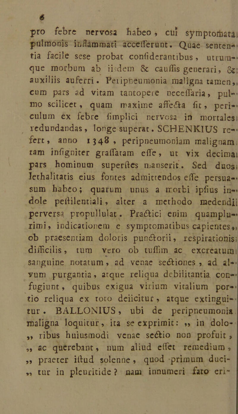 pro febre mervosa habeo, cül symptorbatai pulmouis infüámmati àccefferünt. Quae sentene: tia facile sese probat con(iderantibus, utrum- que morbum ab iidem &amp; cauffis generari, &amp;; auxiliis auferri. Peiipheumonia maligna tamen, cum pars ad vitam tantopere neceffaria, pul-: mo scilicet, quam maxime affe&amp;a fit, perie culum ex febre fimplici nervosa in mortales! , xedupdandas, longe superat. SCHENKIUS re-: fert, anno r348 , peripneumoniam malignam;, tam infigniter graffatam effe, ut vix decimai pars hominum superítes manserit. Sed duosi lethalitatis eius fontes admittendos effe. persua- sum habeo; quarum unus a morbi ipfius ine dole peftlentiali, alter a methodo medendii perversa propullulat. Practici enim quamplue rimi, indicationem e symptomatibus capientes, ob praesentiam doloris punctorii, respirationis; difficilis, tum vero ob tuffin ac excreatumi sanguine notatum, ad venae sectiones , ad ale: vum purgantia, atque reliqua debilitantia cone fugiunt, quibus exigua virium vitalium pore: tio reliqua ex roto deiicitur, atque extingui-: tur. BALLONIUS, ubi de peripneumonia. maligna loquitur, ita se exprimit: », in dolo-. » ribus huiusmodi venae sectio non profuit , » &amp;c quérebant, num aliud effet remedium, » praeter iftud solenne, quod primum duci- » tur in plenritide? mam innumeri fato eri-