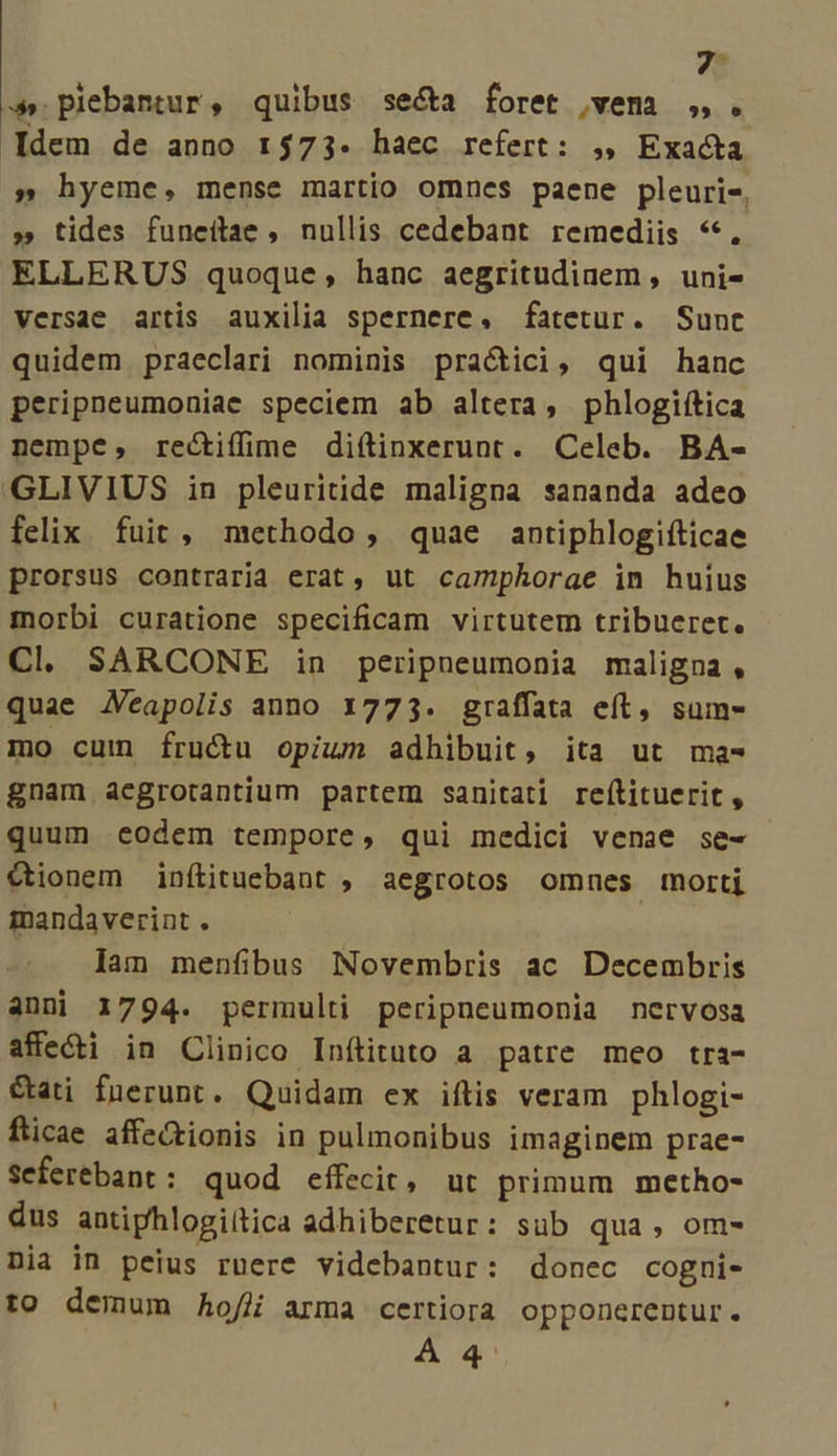 s plebantur, quibus se&amp;a foret vem ,,. Idem de anno 1573. haec refert: ,, Exacta » hyeme, mense martio omnes paene pleuris, » tides funeitae , nullis cedebant remediis **. ELLERUS quoque, hanc aegritudinem , uni- versae artis auxilia spernere, fatetur. Sunc quidem praeclari nominis praétici, qui hanc peripneumoniae speciem ab altera, phlogiítica nempe, rectifime diftinxerunt. Celeb. BA- «GLIVIUS in pleuritide maligna sananda adeo felix. fuit , methodo, quae antiphlogifticae prorsus contraria erat, ut camphorae in huius morbi curatione specificam virtutem tribueret. Cl SARCONE in peripneumonia maligna , quae Aeapolis anno 1773. graffata eít, sum- mo cum fructu opium adhibuit, ita ut ma- gnam aegrotantium partem sanitati reítituerit , quum eodem tempore, qui medici venae se- €tionem inítituebant , aegrotos omnes morti mandaverint . lam menfibus Novembris ac Decembris anni 1794. permulti peripneumonia nervosa affe&amp;i in Clinico Inftituto a patre meo tra- &amp;ati fuerunt. Quidam ex iftis veram phlogi- fticae affe&amp;tionis in pulmonibus imaginem prae- Seferébant: quod effecit, ut primum metho- dus antiphlogiitica adhiberetur: sub qua, om- Dia in peius ruere videbantur: donec cogni- to demum hoffi arma certiora opponerentur. À€4'