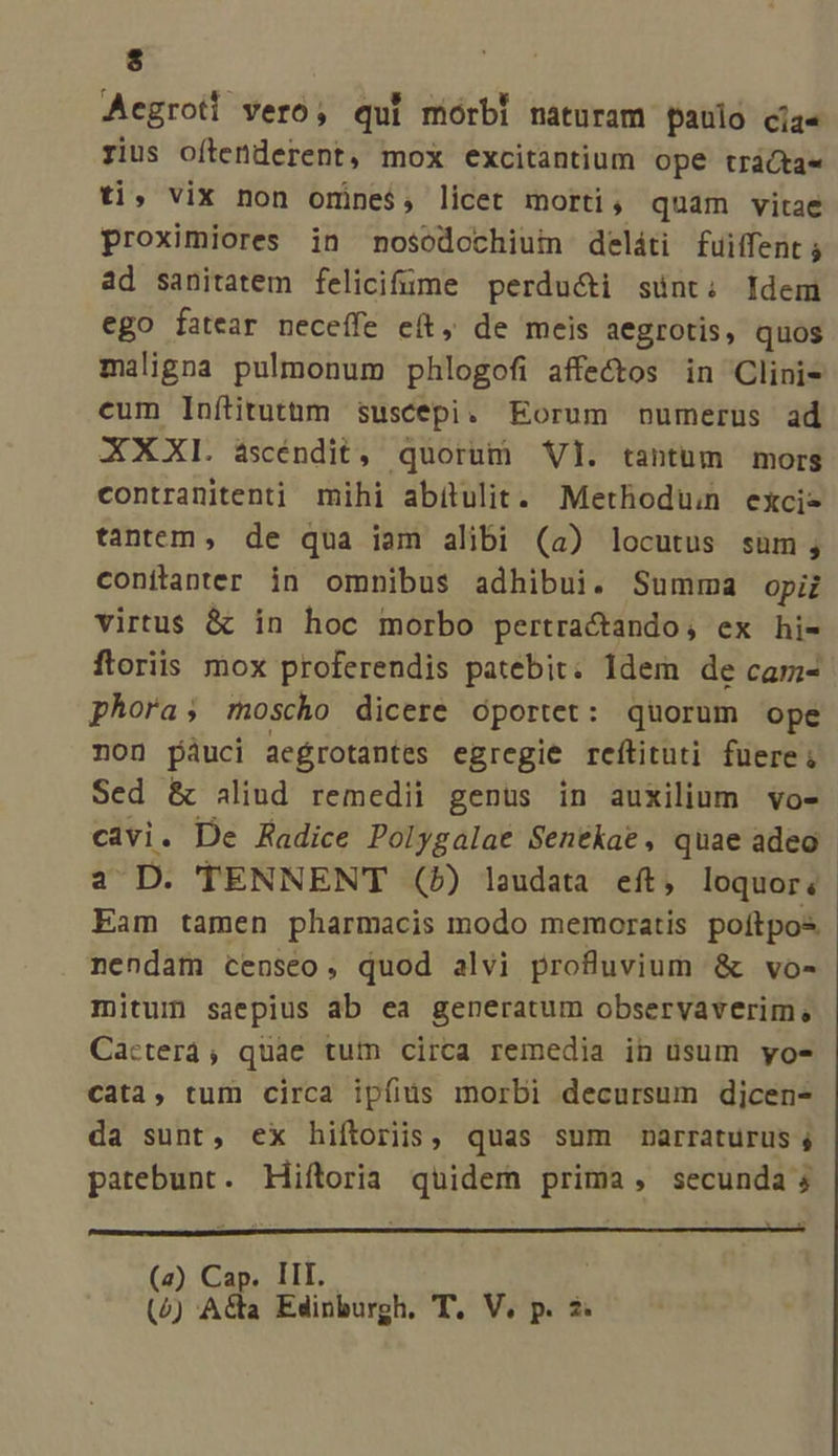 Acgrotl vero, qui mórbi naturam paulo cíja« rius oflenderent, mox excitantium Ope trácta« ti, vix non omine$, licet morti, quam vitae proximiores in nosodcchiui deláti fuiffent ; ad sanitatem felicifüme perduci sünt; Idem ego fatear neceffe eít, de meis aegrotis, quos maligna pulmonum phlogofi affectos in Clinis cum Inílitutnm suscepi. Eorum numerus ad XXXL ascéndit, quorum Vl. tantum mors contranitenti mihi abítulit. Methodü exci- tantem, de qua iam alibi (a) locutus süm; conítanter in omnibus adhibui. Summa opiz virtus &amp; in hoc morbo pertractando; ex hi- ftoriis mox proferendis patebit; idem de cam- phora; moscho dicere oportet: quorum ope non pàáuci aegrotantes egregie reftituti fuere; Sed &amp; aliud remedii genus in auxilium vo- cavi. De Radice Polygalae Sentkae, quae adeo a D. TENNENT (») laudata eft, loquor; Eam tamen pharmacis modo memoratis poítpos nendam censeo, quod alvi profluvium &amp; vo- mitum saepius ab ea generatum observaverim, Cacterá;, quae tum circa remedia in usum yo- Cata, tum circa ipfius morbi decursum dicen- da sunt, ex hiítoriis, quas sum narraturus ; patebunt. Hiftoria quidem prima, secunda; (z) Cap. III.