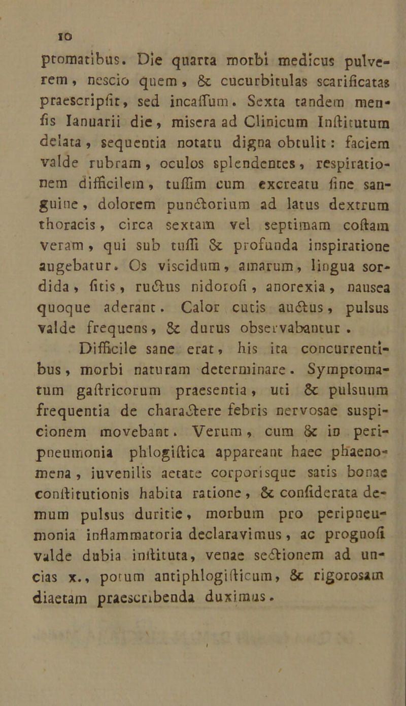 promatibus. Die quarta morbi medicus pulve- rem, nescio quem , &amp; cucurbitulas scarificatas praescripfit, sed incaíffum. Sexta tandem men- fis Tanuarii die, misera ad Clinicum Inítitutum delata, sequentia notatu digna obtulit: faciem valde rubram , oculos splendentes, respiratio- nem difficilem, tuffim cum excreatu fine san- guine, dolorem punctorium ad latus dextrum thoracis, circa sextam vel septimam coftam veram, qui sub tuffi &amp; profunda inspiratione augebatur. Os viscidum, amarum, lingua sor- dida, fitis, ructus nidorofi, anorexia, nausea quoque aderant. Calor cutis auctus, pulsus valde frequens, &amp; durus observabantur . Difficile sane. erat, his ita concurrenti- bus, morbi naturam determinare. Symptoma- tum gaítricorum praesentia, uti &amp; pulsuum frequentia de charastere febris nervosae suspi- cionem movebant. Verum, cum &amp; in peri- poeumonia phlogiítica appareant haec pliaeno- mena, iuvenilis aetate corporisque satis bonae conítitutionis habita ratione , &amp; confiderata de- mum pulsus duritie, morbum pro peripneu- monia inflammatoria declaravimus , ac proguofi valde dubia inilituta, venae sectionem ad un- cias x., porum antiphlogifticum, &amp; rigorosain diaetam praescribenda duximus.