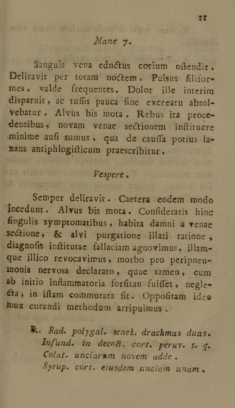 tt Mane 7. Sauguis vena eductus corium of(tendit. Deliravit per totam noctem. Pulsus £lifor- ies, valde frequentes, Dolor ille interim disparuit, ac tuüífis pauca fine excreatu absol- vebatur, Alvüs bis mota. Rebus ita proce- dentibus, novam venae sectionem inítituere minime aufi sumus , qua de cauffa potius la- xaus antiphlogifticum praescribitur. LI Vespere. Semper deliravit. Caetera eodem modo ^nceedunt. Alvus bis mota. Confideratis hine fingulis symptomatibus, habita damni a venae sectione, &amp;c alvi purgatione illati ratione , diagnofis inítitutae fallaciam agnovimus, illam- que ilico revocavimus, morbo pro peripneu- monia nervosa declarato, quae tamen, cum ab initio inflammatoria forftan fuiffet, negles €&amp;a, in iftam commutata fit. Oppofitam idee mox curandi methodum arripuimus. K. Rad. polygal. senek. drachmas duas. Infund. in decoü. cort. péruv. s. q. Colat. unciarasm novem adde. Syrup. cort. eiusdem unciam unam.