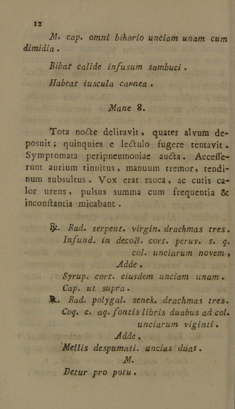 1z M. cap. omni bihorio unéiam unam cum dimidia . Bibat calide infusum sambuci . Habeat iuscula carnea. Mane 8. Tota nocte deliravit, quater alvum de- posuit; quinquies e lectulo. fugere. tentavit . Symptomata peripneumoniae aucta. Acceffe- runt aurium tinnitus, manuum tremor, tendi- num Subsultus. Vox erat rauca, ac cutis ca- lor urens, pulsus summa cum frequentia &amp; inconítantia micabant . ER Rad. serpent. virgin. drachmas tres. Infund. in decod. cort. peruv. .$. q.. col. unciarum novem, Adde , Syrup. cort. eiusdem unciam unam. Cap. ut supra. X. Rad. polygal. senek. drachmas tres. hips c. aq. fontis libris duabus ad col. unciarum viginti. Adde. Mellis despumati. uncias! duas. ue M. Detur pro potu.