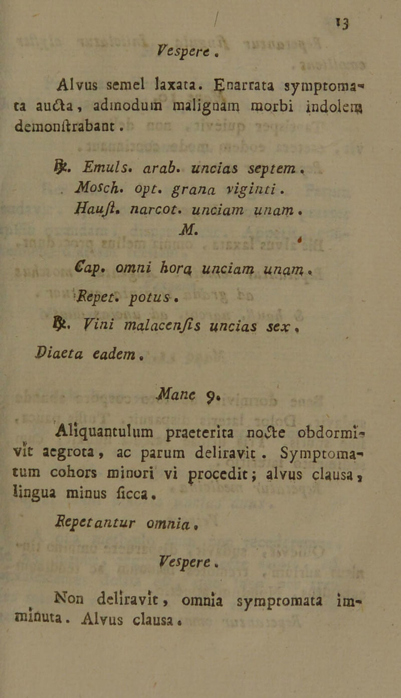/ T3 - Vespere. Alvus semel laxata. Enarrata symptoma- ta aucta, adinoduin cai dien morbi indolem demonítrabant . lk. Emuls. arab. uncias septem. Mosch. opt. grana viginti . Haufl. narcot. unciam unam. M. * » Cap. omni hora unciam unam. Repet. potus. | Ik. Vini malacenfís uncias sex, Diaeta eadem ? Mane. 9. M Aliquantulum praeterita nocte obdormi- Vit aegrota, ac parum deliravit.. Symptoma- tum cohors minori vi procedit; alvus clausa; lingua minus ficca. Repetantur omnia, fnere . Non deliravit, omnia symptomata im- minuta. Alvus clausa.