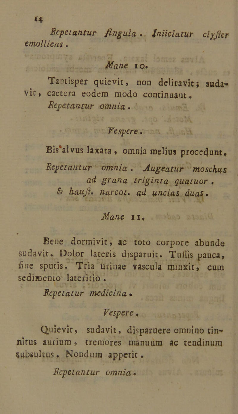 Repetantur fi ngula.. Iniiciatur clyfler emollieas . Mane 10. Tantisper quievit, non deliravit; suda» Vit, caetera eodem modo continuant , Repétantur omnia. ^ « Fespere s Ys Bis'alvus laxata, omnia melius procedunt, Repetantur' omnia . Augeatur ^ moschus ad grana triginta Quatuor , &amp; baut. narcot. ad uncias. ed Mane 1r. Bene dormivit, ac toto corpore abunde sudavit. Dolor lateris disparuit. Tuffis pauca, fine sputis. 'Tria urinae vascula minxit, cum sedimento lateritio . Pepe medicina . Vespere, Quievit , . sudavit, disparuere omnino tin- nitus aurium , tremores manuum ac tendinum subsultus, Nondum appetit. Repetantur omnia.