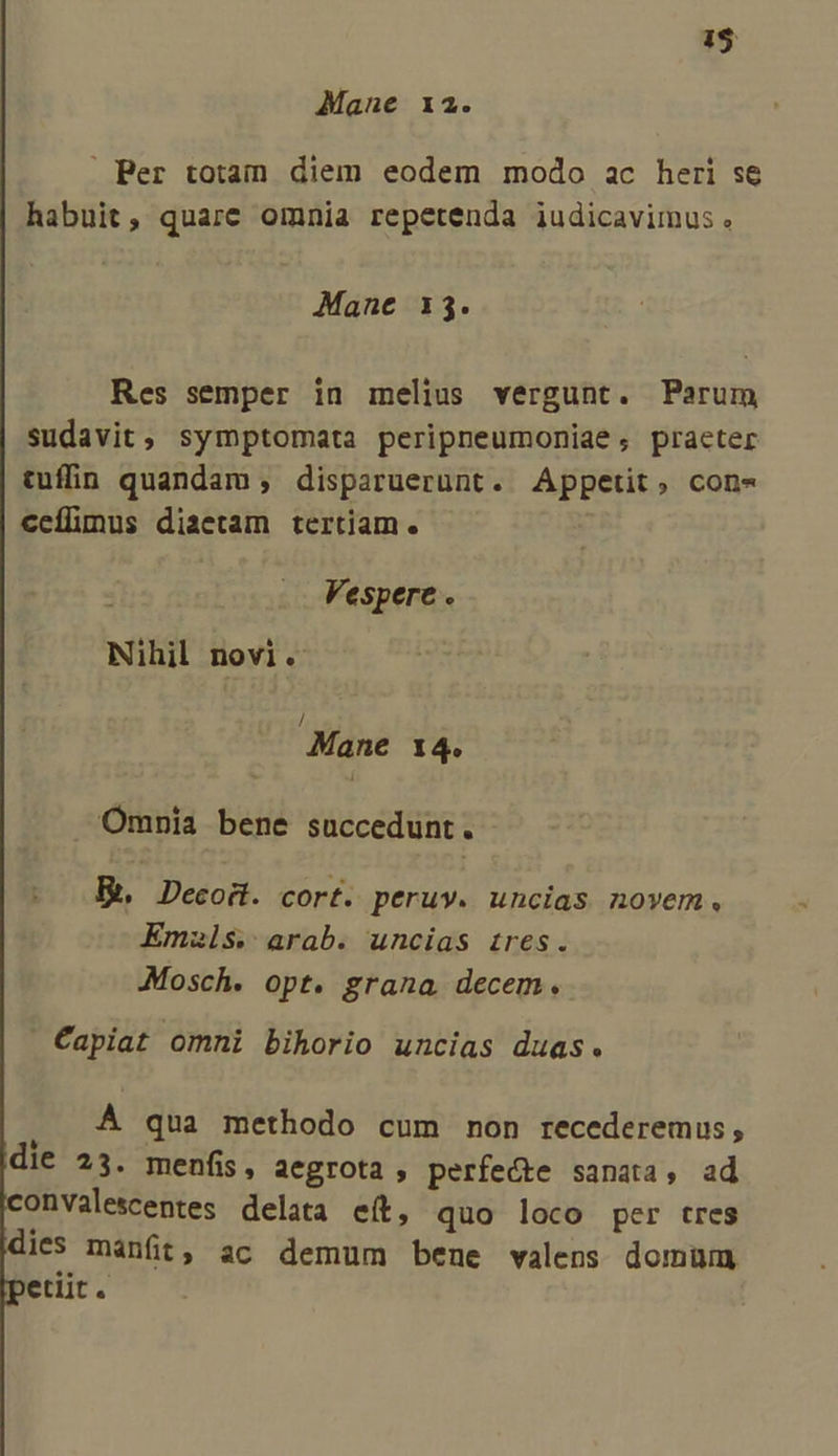T: Mane 12.  Ber totain diem eodem modo ac heri se habuit, quare omnia repetenda iudicavimus. Mane 13. Res semper in melius vergunt. Parum sudavit, symptomata peripneumoniae, practer tuffin quandam , disparuerunt. Appetit, con- ccílimus diaetam tertiam. Vespere . Nihil novi. Mane I4. Omnia bene succedunt. Eh Decoit. cort. peruv. uncias novem. Emzls. arab. uncias tires. Mosch. opt. grana decem. Capiat omni bihorio uncias duas. à À qua methodo cum non recederemus, die 23. menfis, aegrota , perfecte sanata, ad onvalescentes delata eít, quo loco per tres id mánft, ac demum bene valens domum etiit.