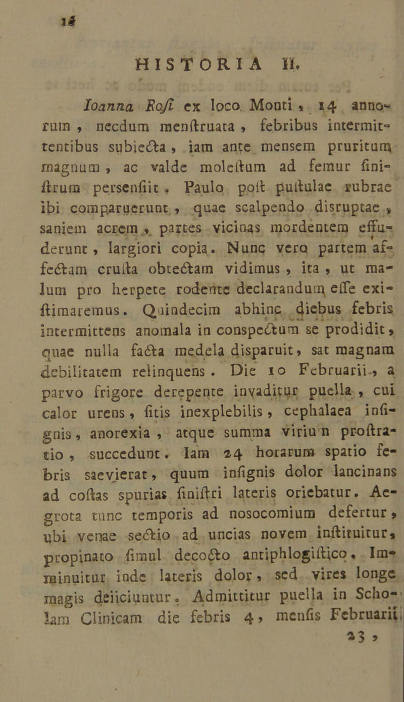 14 HISTOREFTA EH Ioanna Rofi ex loco. Monti ,. 14 anno« rum , necdum menítruata , febribus intermit- tentibus subiecta, jam ante mensem pruritum- magnum , ac valde moleítum ad femur fini- ftrum persenfiit, Paulo. poit puitulae rubrae. ibi comparuerunt, quae scalpendo disruptae , saniem acrem s partes vicinas mordentem effu- derunt , largiori copia. Nunc vero partem af- fectam cruíta obtectam vidimus , ita, ut ma- lum pro herpete roderte declarandum effe exi- ftimaremus. Quindecim abhinc, diebus febris intermittens: anomala in conspectum se prodidit , quae nulla facta medela disparuit, sat magnam debilitatem relinquens. Die xo Februarii. a parvo írigore derepente invaditur puella, cui. calor ureus, fitis inexplebilis , cephalaea infi- gnis, anorexia , atque summa viriu'n proftra- tio, succedunt. lam 24 horarum spatio fe- bris sazevierat, quum infignis dolor lancinans ad coftas spurias finiftri lateris oriebatur. Ae- grota tunc temporis ad nosocomium defertur , ubi venae sectio .ad uncias novem inftituitur; propinato . fimul. deco&amp;to antiphlogiítico . Ims minuitur inde lateris dolor, sed. vires longe. magis deiiciuutur. Admittitur puella in Scho-: lam Clinicam die febris 4, menfis Februarii, 23 »