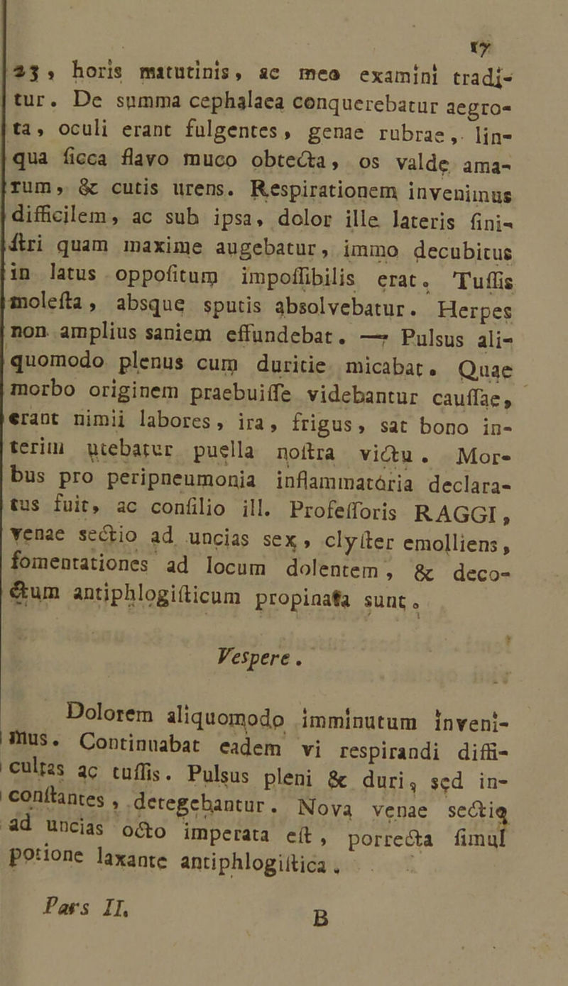 vy 23. horis matutinis, ac meo examini tradi- tur. De summa cephalaea conquerebatur aegro- ta, oculi erant fulgentes, genae rubrae ,. lin- qua ficca flavo muco obteda, os valde. ama- rum, &amp; cutis urens. Respirationem invenimus difficilem, ac sub ipsa, dolor ille lateris 6ni- diri quam maxime augebatur, immo decubicus in latus oppofitum | impoffibilis erat. Tuflis moleífta, absque sputis absolvebatur. Herpes non amplius saniem effundebat. —* Pulsus ali- quomodo plenus cum duritie. micabat. Quae morbo originem praebuiffe videbantur cauffae , erant nimii labores, ira, frigus, sat bono in- terii gtebarer puella. noítra victu. Mor- bus pro peripneumonia inflammatária declara- tus fuit, ac confilio ill. Profeíforis RAGGI , yenae sectio ad uncias sex, cly (ter emolliens, fomentationes ad locum dolentem , &amp; deco- &amp;tum antiphlogi(ticum propinafa sunt. Vespere . Dolorem aliquomodo imminutum inveni- hus. Continuabat eadem vi respirandi difü- 'Culizs ac tuflis. Pulsus pleni &amp; duri, sed in- conftantes , detegebantur. Nova venae sectie d uncias o&amp;o imperata eit, porrecta mal potione laxante antiphlogiitica . Pars II. B