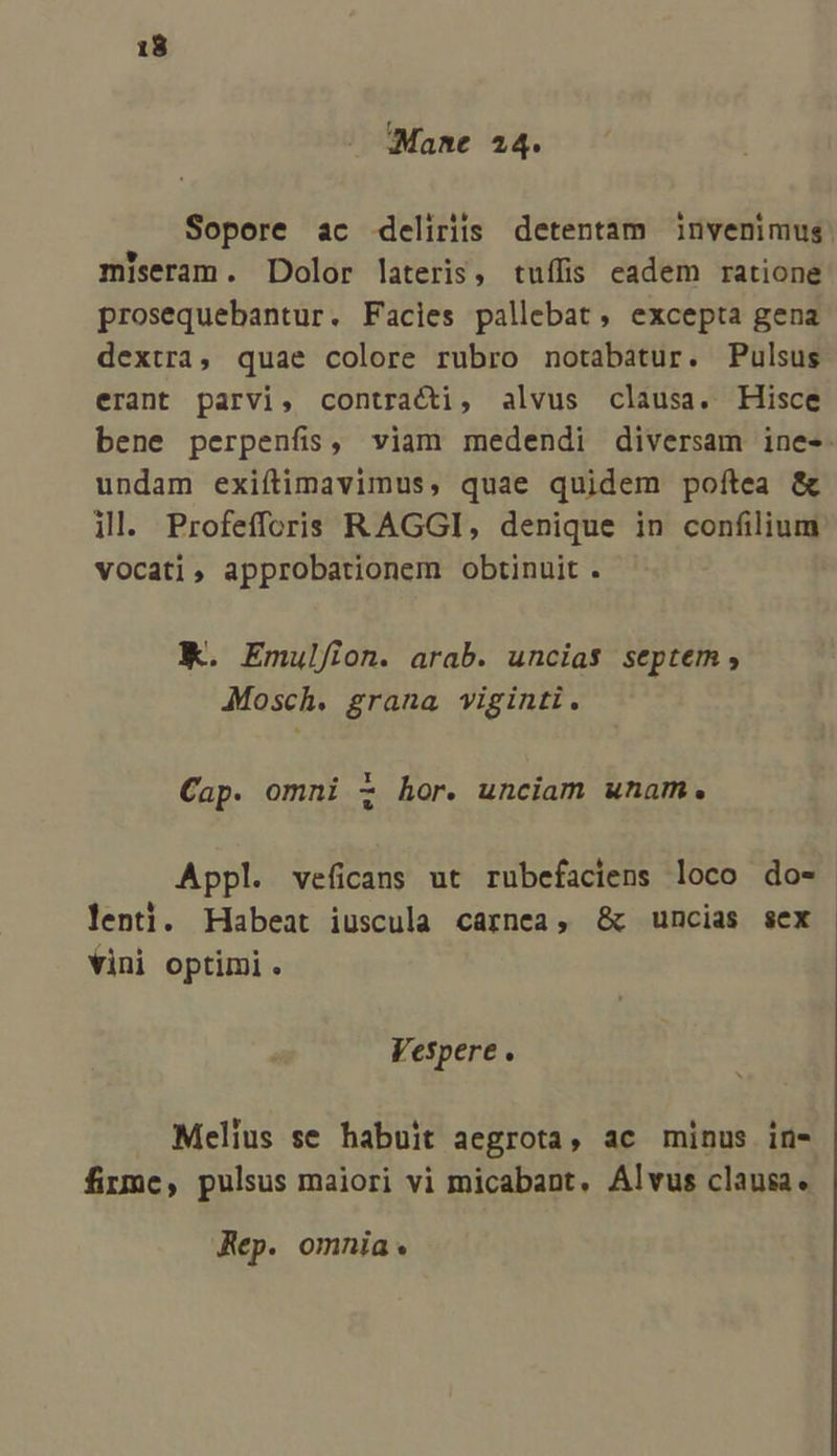 4 Mane 24. Sopore ac deliriis detentam invenimus. miseram. Dolor lateris, tuífis eadem ratione prosequebantur. Facies pallebat , excepta gena dextra, quae colore rubro notabatur. Pulsus erant parvi, contracti, alvus clausa. Hisce bene perpenfis, viam medendi diversam ine-- undam exiftimavimus, quae quidem poftea &amp; ill. Profefforis RAGGI, denique in confilium vocati, approbationem obtinuit . K. Emulf/ion. arab. uncias septem, Mosch. grana viginti. Cap. omni z hor. unciam unam. Appl. veficans ut rubefaciens loco do-- lenti. Habeat iuscula carnea, &amp;c uncias sex vini optimi. Vespere . Melius se habuit aegrota, ac minus in- firme, pulsus maiori vi micabant. Alvus clausa. Rep. omnia