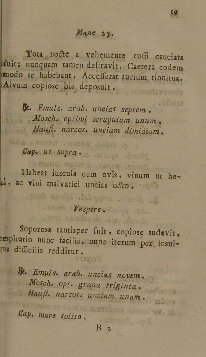 Mane 25. Jota,no&amp;e a vehemente tuíf ciuciata £uit; | nunquam tamen deliravirt.. Caetera codem modo se habebant. Acceíferat aurium tinnitus, Alyvum copiose . .bis. deposuit . BE. Emuls. arab. uncias septem. grob i240sch,. optimi scrupulum UDUT. « L Ml Apce0R unciam dimidiam. E Cap. ut HBEG. . 5 obo acus. cum au vinum ut he. 1» ac vini malvatici uncias octo, Vespere x Soporosa tantisper dodi copiose sudavit, téspiratio nunc facilis. nunc. iterum per. insul- us difficilis teddimur ^ Be Emuls. arab. uncias novem. Mosch. opt. grana triginta, /oHaufl. narcot. uaciam, ungm . - m Cap n more solito. B ^2