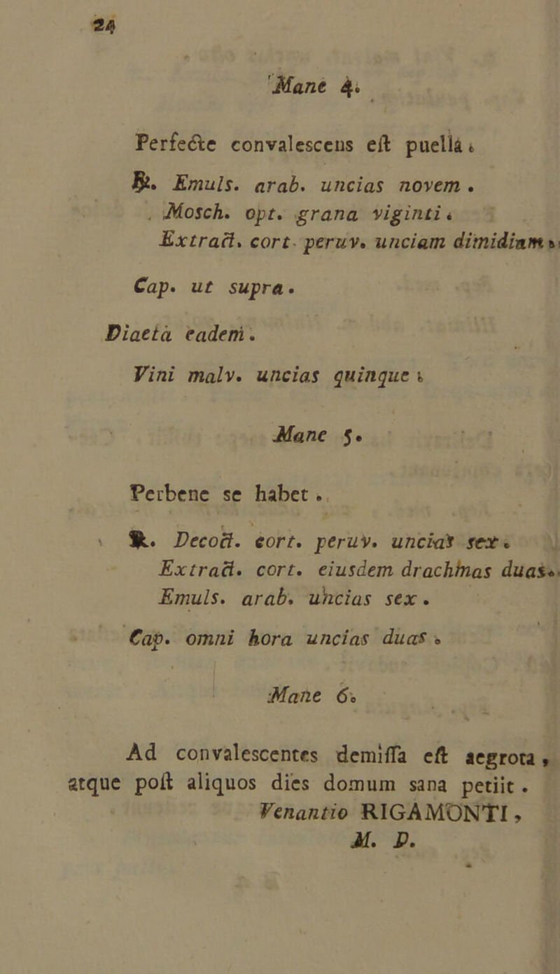 Mane 4. Perfe&amp;e convalescens eft puellà. R. Emuls. arab. uncias novem. , Mosch. opt. grana viginti « Extract. cort. peruv. unciam dimidiam. Cap. ut supra. Diaeta eaderi. Vini malv. uncias quinque; Mane $. Perbene se habet... &amp;. Decod. eort. peru». uncia* sex. Extrad. cort. eiusdem drachinas duas. Emuls. arab. uncias sex. Cap. omni hora uncías duas. Mane 6. Ad convalescentes demiffa eft aegro, etque poít aliquos dies domum sana petiit . Venantio RIGAMONTI , M. Dp.