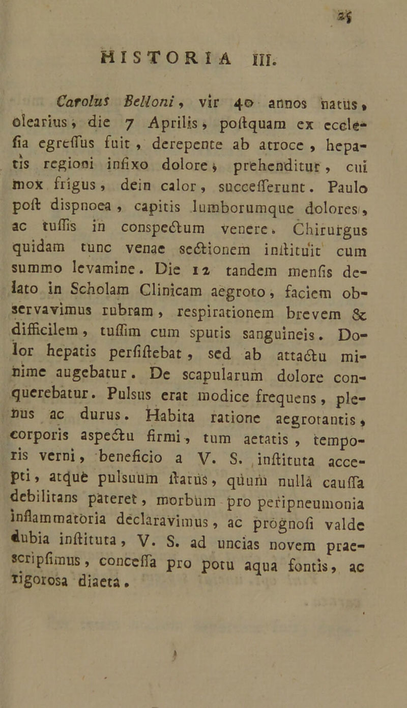 HISTORIA Iii. Caftolu$ Belloni, vir 40. annos matiis, olearius, die 7 Aprilis, poítquam ex eccle fia egreffus fuit , derepente ab atroce , hepa- tis regioni infixo dolore, prehenditur, cui mox frigus, dein calor, succefferunt. Paulo poít dispnoea , capitis lumborumque dolores, ac tuíffs in conspectum venere. Chirurgus quidam tunc venae sectionem initituit cum summo levamine. Die 12 tandem menfis de- lato in Scholam Clinicam aegroto, faciem ob- servavimus rübram, respirationem brevem &amp; difficilem , tufim cum sputis sanguineis. Do- lor hepatis perfffebat , sed ab atta&amp;u mi- nime augebatur. De scapularum dolore con- querebatur. Pulsus erat modice frequens , ple- .»us ac durus. Habita ratione aegrotantis , corporis aspectu firmi, tum aetatis ,. tempo- ris verni, beneficio a V. S. ,inftituta acce- pu, atdue pnlsuum iítatüs, quuni nullà cauffa debilitans pateret , morbum pro peripneumonia infammatoria declaravimus , ac prognofi valde dubia inftituta, V. S. ad uncias novem prae- scripfinus, conceffa pro potu aqua fontis, ac Tigorosa diaetá.