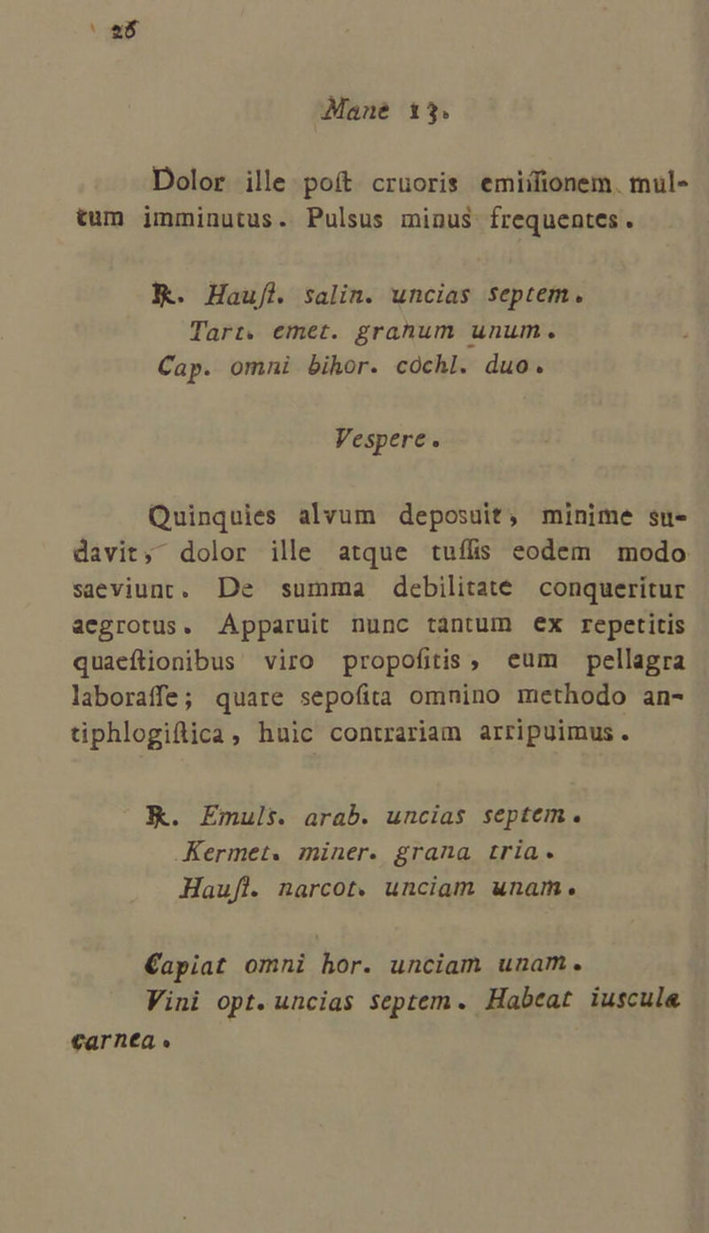 a Mane 13. Dolor ille poít cruoris emiilionem. mul- tum imminutus. Pulsus minus frequentes . X. Haufl salin. uncias septem. Tarr. emet. grahum unum. Cap. omni bihor. cóchl. duo. Vespere. Quinquies alvum deposuit, minime su- davit, dolor ille atque tuílis eodem modo saeviunc. De summa debilitate conqueritur aegrotus. Apparuit nunc tantum ex repetitis quaeftionibus viro propofitis, eum pellagra laboraffe; quare sepofita omnino methodo an- tiphlogifiica, huic contrariam arripuimus. EK. Emuls. arab. uncias septem. .Kermet. miner. grana tria. Haufl. narcot. unciam unam. €Capiat omni hor. unciam unam. Vini opt. uncias septem. Habeat iuscul&amp; €arntea «