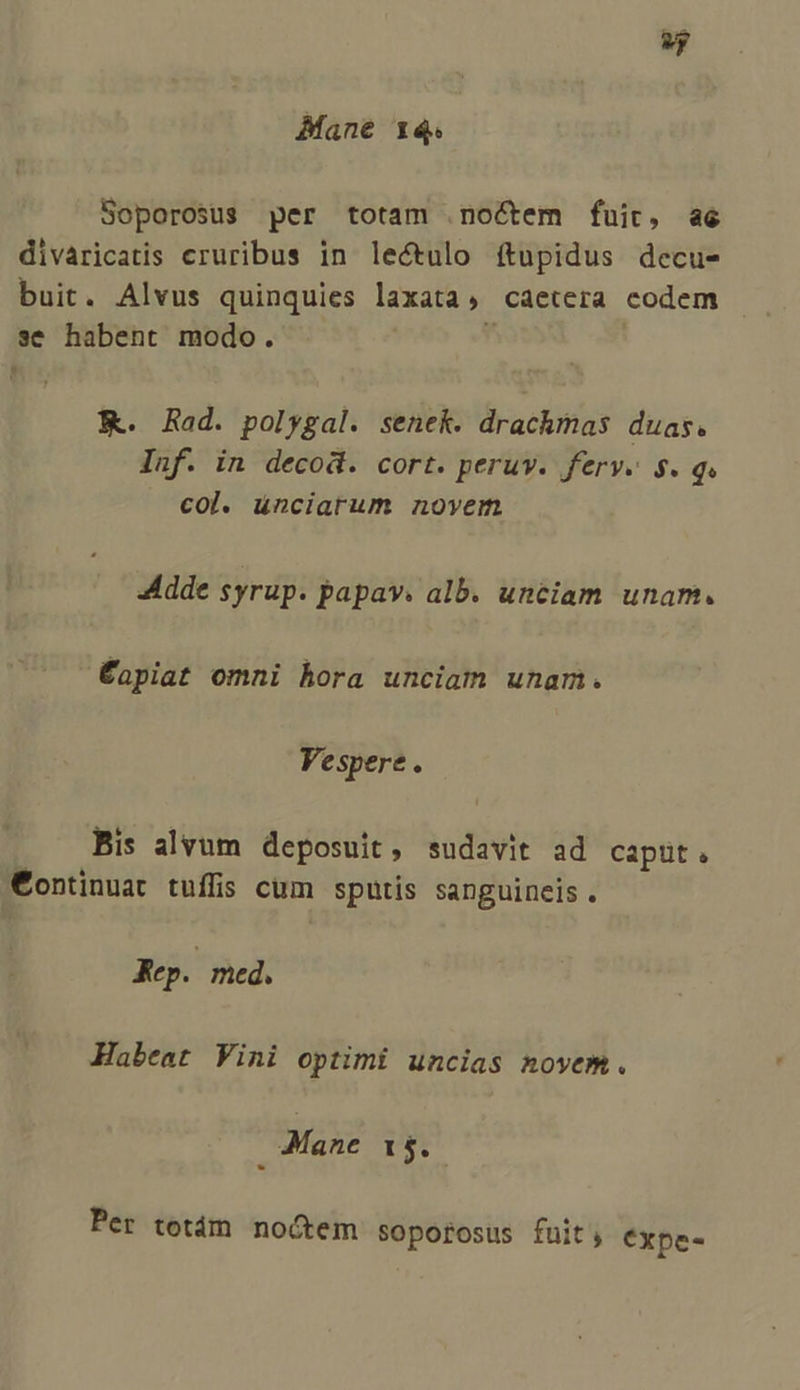 Mane 14. Soporosus per totam .noctem fuic, a6 divaricatis cruribus in lectulo ítupidus decu- buit. Alvus quinquies laxata, caetera codem se habent modo. K. Rad. polygal. senek. drachmas duas. Inf. in decod. cort. peruv. ferv. $. qw col. ünciarum novem adde syrup. papav. alb. unciam unam. Éapiat omni hora unciam unam. Vespere  Bis alvum deposuit, sudavit ad caput. €ontinuat tuffis cum sputis sanguincis. &amp;Kep. med. Habeat Vini optimi uncias novem. Mane 15. Per tetám noctem soportosus fuit; €xpe-