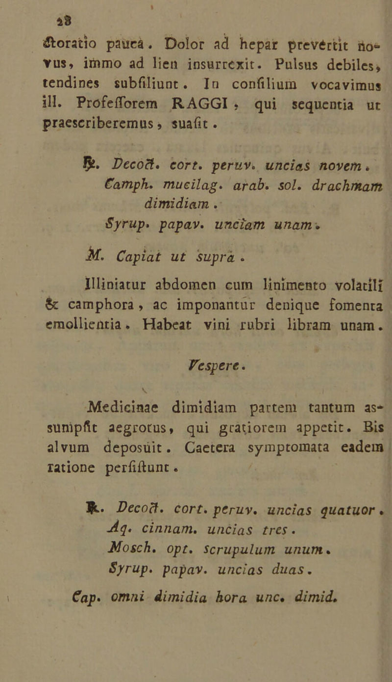 58 étoratio paueá. Dolor ad hepar Prevértit noe vus, immo ad lien iosurrexit. Pulsus debiles, tendines subfiliunt. In confilium vocavimus ill. Profefforeem RAGGI,; qui sequentia ur praescriberemus » sua(it . B. Decod. cort. peruv. uncia$ novem. Camph. mucilag. arab. sol. drachmam dimidiam . Syrup. papay. unciam unam. M. Capiat ut Supra. Illiniatur abdomen cum linimento volatili & camphora, ac imponantur denique fomenta emollientia. Habeat vini rubri libram unam. Vespere. Medicinae dimidiam partem tantum as- sunipfit aegrotus, qui gratiorem appetit. Bis alvum deposuit. Caetera symptomata eadem Tatione perfiftunt. Wk. Decoi. cort. peruy. uncias quatuor. dq. cinnam. uncias tres. Mosch. opt. scrupulum unum. Syrup. papav. uncias duas. Cap. omni. dimidia hora unc. dimid.