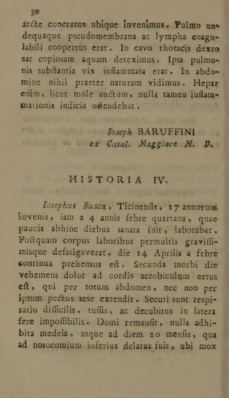 ár&te concretos nbique invenimus. Pulmo une dequaque pseudomembrana ac lympha coagu- labili coopertus erat. In cavo thoracis dexro Sat copiosam aquam deteximus. Ipsa pulmo- nis subítantia vix inflammata erat. In abdo-. mine nihil praeter naturam vidimus. Hepar euim, licet mole auctum, nulla tamen inflam- maionis indicia o&tendebat . fospph BARUFFINI e ex Casal. Maggiore .M.. D.- HISTORIA IV. losephus Rusca, 'Ticinenfis, 17 annorum iuvenis, iam a 4 annis febre quartana, quae paucis abhinc diebus sanata fuit, laborabat. Poítquam corpus laboribus permultis graviífi- misque defatigaverat, die 1:4 Aprilis a febre - €ontinua prehensus eít. Secunda inorbi die vehemens dolor ad cordis scrobiculum | ortus eít, qui per totum abdomen, nec non per ipsum pectus sese extendit. Secuti sunt respi- ratio difficilis, tuílis, ac decubitus in latera fere impoílibilis. Domi remanfit, nulla adhi- bita medela, usque ad diem 20 menfis, qua ad nosocomium iüferius delatus fuit, ubi mox