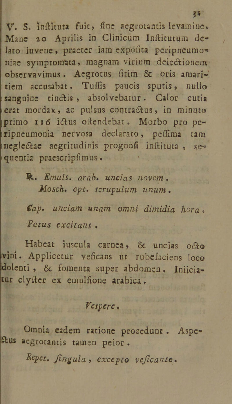 35 V. S. inftituta fuit, fine aegrotantis levamine. Mane 20 Aprilis in Clinicum Inftitutum de- lato: iuvene, praeter iam expofíita peripneumo* niae symptommuta, magnam virium deiectionem observavimus. Aegrotus fitim &amp; oris amari tiem accusabat. Tuffis paucis sputis, nullo sanguine tinctis, absolvebatur. Calor cutis erat mordax, ac pulsus contractus, in minuto primo i16 ictus otendebat. Morbo pro pe- ripneumonia nervosa declarato, peífima tam neglectae aegritudinis prognofi inítituta , se- quentia praescripfimus ) K. Emuls. arab. uncias novem. JMosch. opt. scrupulum unum. €ap. unciam unam omni dimidia hora. Pectus excitans . Habeat iuscula carnea, &amp; uncias octo vini. Applicetur veficans ut rubefaciens loco olenti , &amp;c fomenta super abdomen. Iniicia- tür clyíter ex emulfione arabica. Vespere ; Omnia eadem ratione procedunt. Aspe- US ácgrotantis tamen peior. Repet. fingula, excepto veficante.